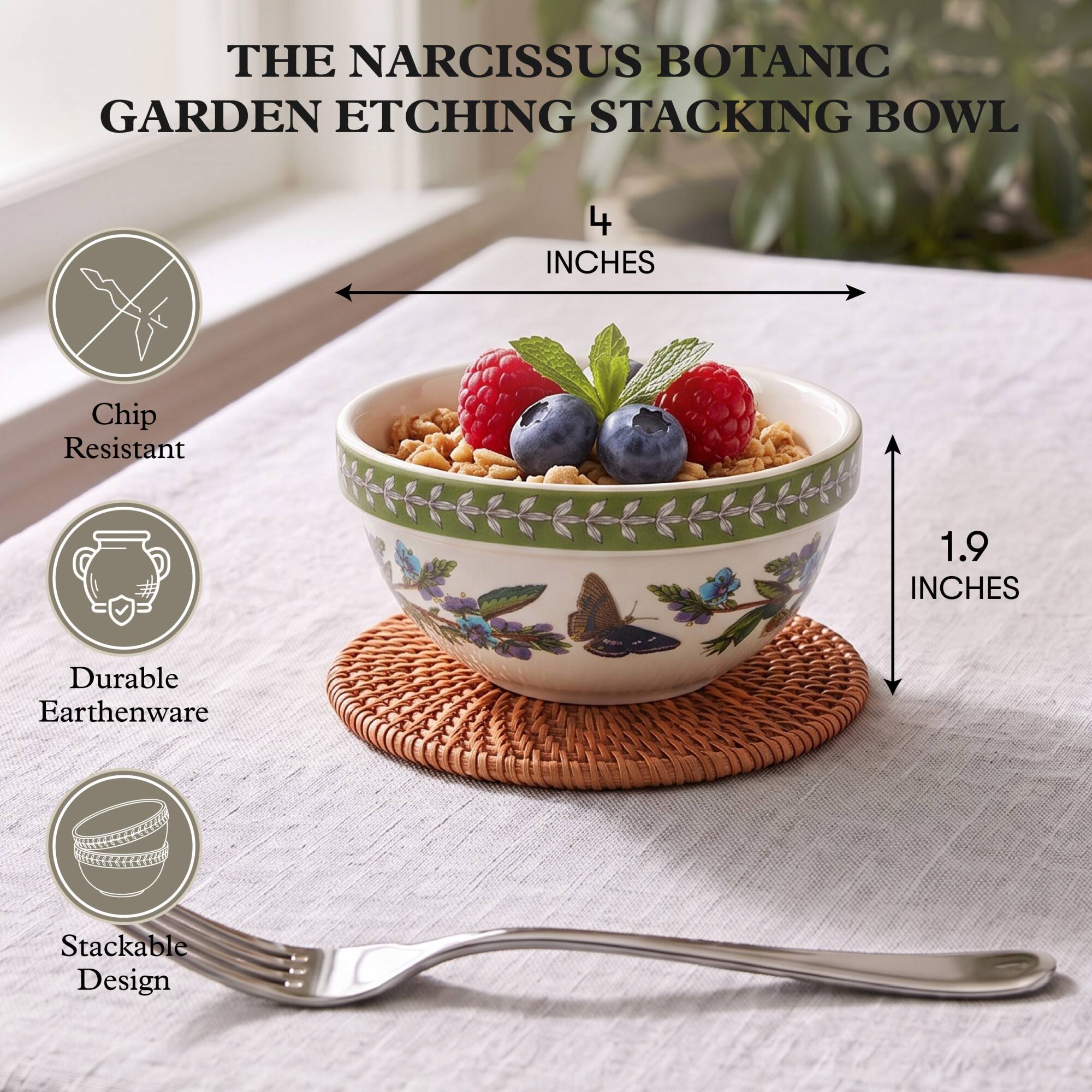 THE NARCISSUS BOTANIC GARDEN ETCHING STACKING BOWL

4 INCHES

Chip Resistant

1.9 INCHES

Durable Earthenware

Stackable Design