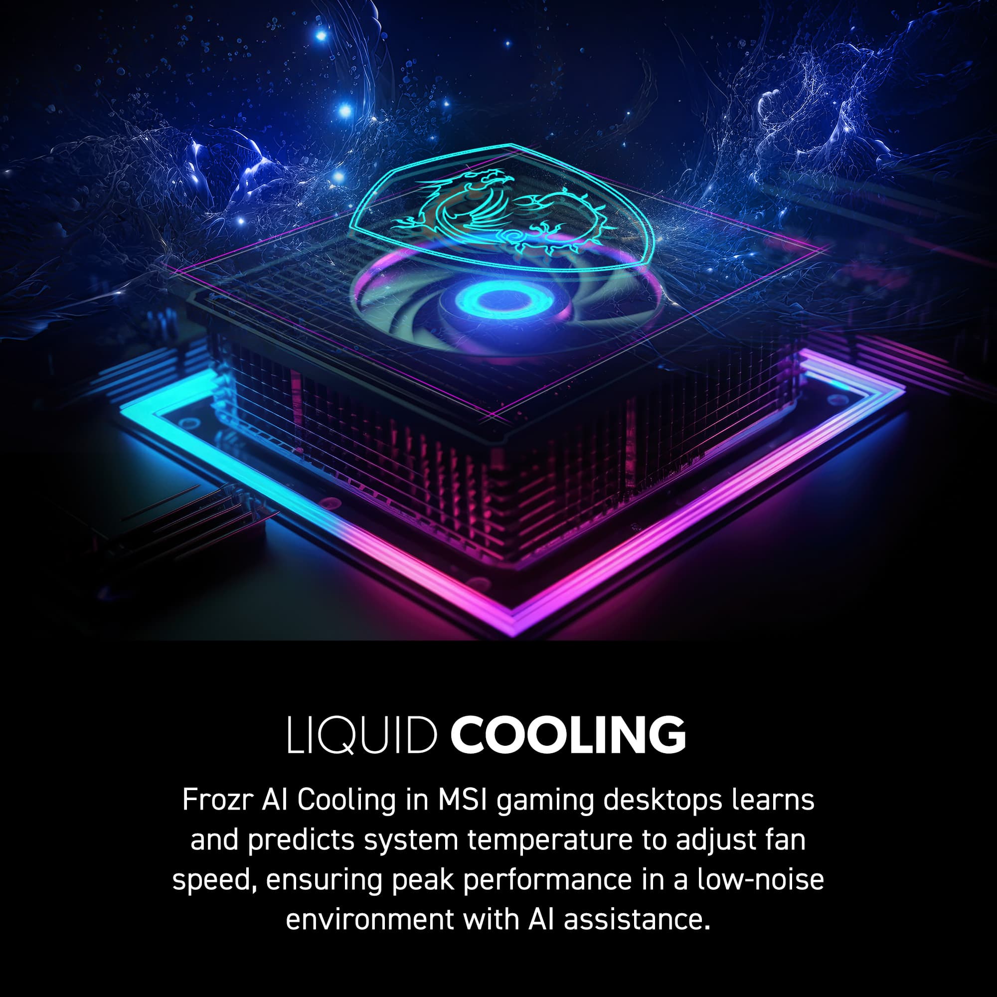 LIQUID COOLING: Frozr AI Cooling in MSI gaming desktops learns and predicts system temperature to adjust fan speed, ensuring peak performance in a low-noise environment with AI assistance.