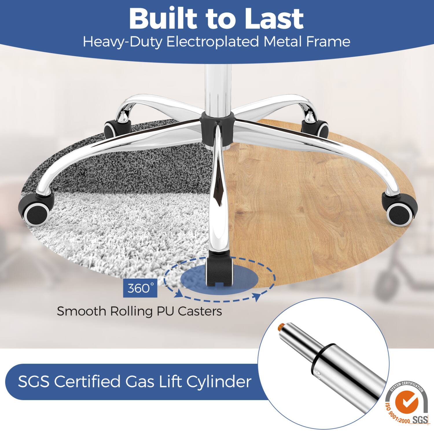 Built to Last Heavy-Duty Electroplated Metal Frame

360° Smooth Rolling PU Casters

SGS Certified Gas Lift Cylinder

SYSTEM CERTIFICATION ISO 9001:2000 SGS
