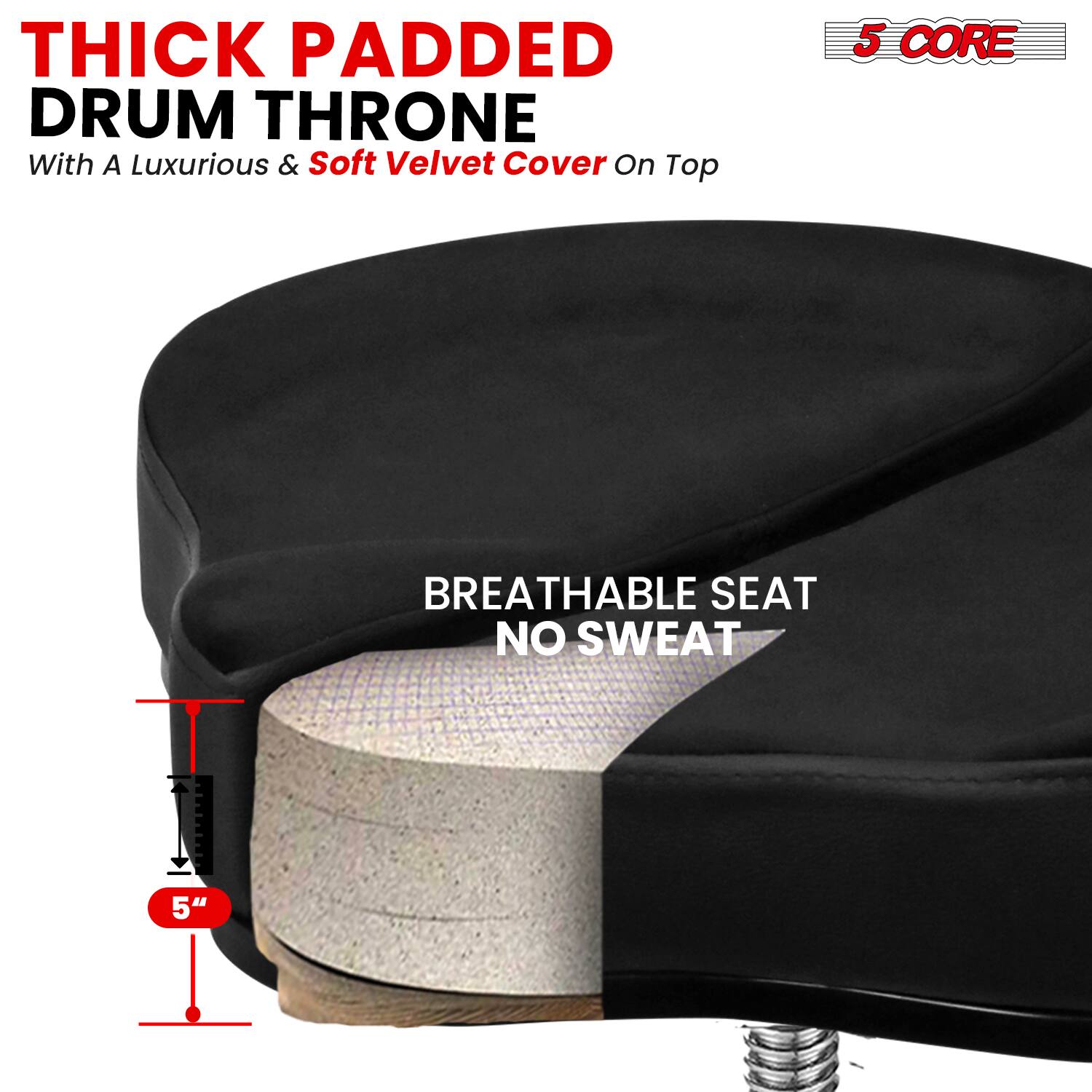 **THICK PADDED DRUM THRONE**  
With A Luxurious & Soft Velvet Cover On Top

**5 CORE**

**BREATHABLE SEAT**  
NO SWEAT

**5"**