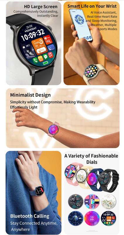 HD Large Screen  
Comprehensively Outstanding, Instantly Clear  

28/09 WEDNESDAY 10:09:32  
102 16358 28C 785 1Sa  

Smart Life on Your Wrist  
AI Voice Assistant, Real-time Heart Rate and Sleep Monitoring, Weather, Multiple Sports Modes  

Minimalist Design  
Simplicity without Compromise, Making Wearability Effortlessly Light  

A Variety of Fashionable Dials  

Bluetooth Calling  
Stay Connected Anytime, Anywhere