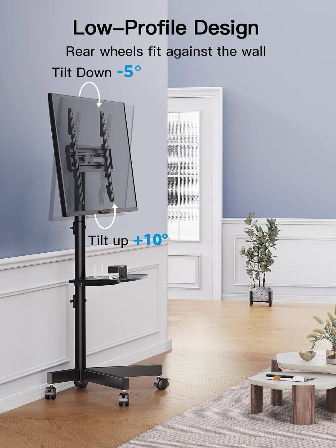Low-Profile Design  
Rear wheels fit against the wall  
Tilt Down -5°  
Tilt up +10°