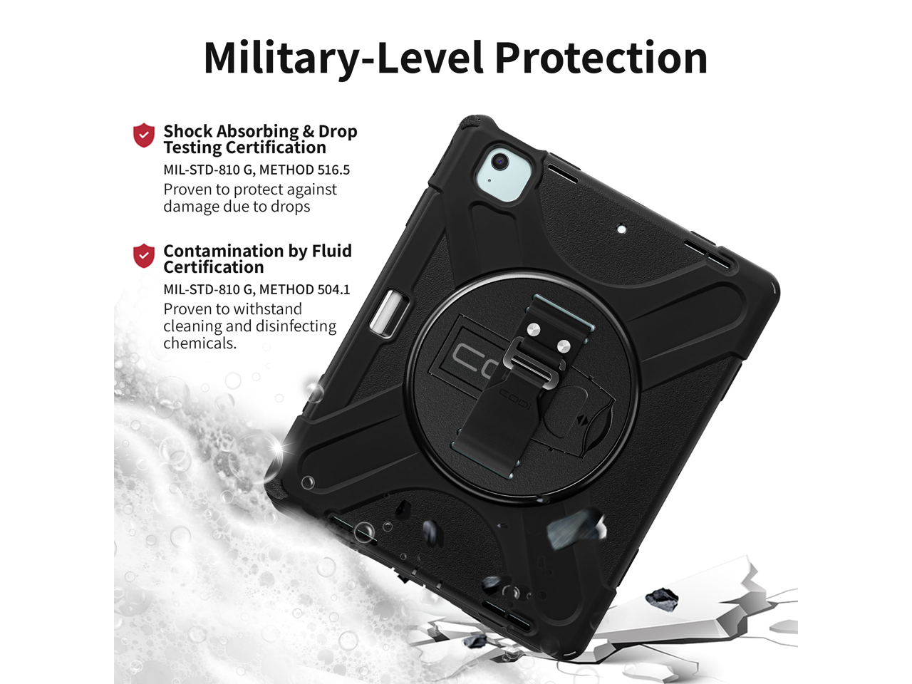 Military-Level Protection

- Shock Absorbing & Drop Testing Certification  
  MIL-STD-810 G, METHOD 516.5  
  Proven to protect against damage due to drops

- Contamination by Fluid Certification  
  MIL-STD-810 G, METHOD 504.1  
  Proven to withstand cleaning and disinfecting chemicals.