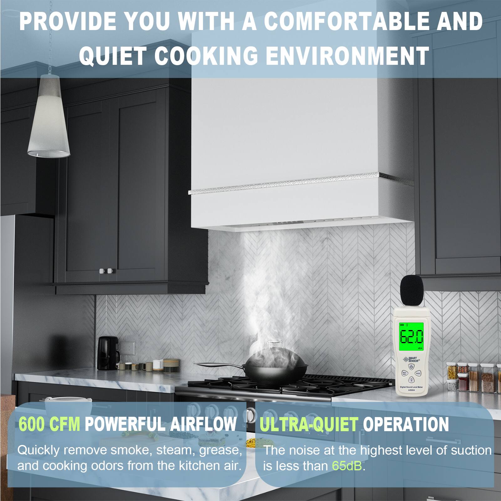 PROVIDE YOU WITH A COMFORTABLE AND QUIET COOKING ENVIRONMENT

600 CFM POWERFUL AIRFLOW
Quickly remove smoke, steam, grease, and cooking odors from the kitchen air.

ULTRA-QUIET OPERATION
The noise at the highest level of suction is less than 65dB.
