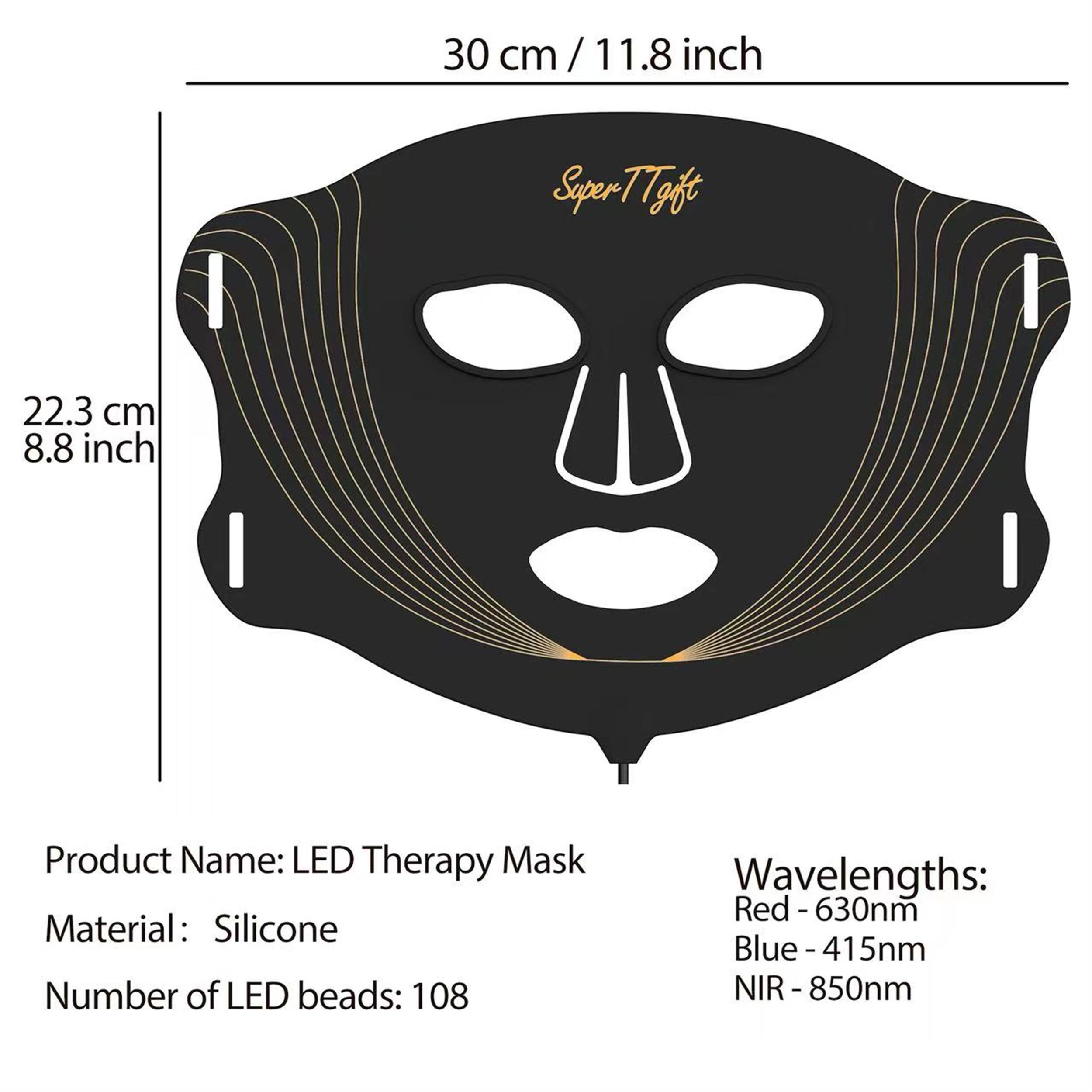 30 cm / 11.8 inch  
Super T7 Gift  
22.3 cm / 8.8 inch  

Product Name: LED Therapy Mask  
Material: Silicone  
Number of LED beads: 108  

Wavelengths:  
Red - 630nm  
Blue - 415nm  
NIR - 850nm