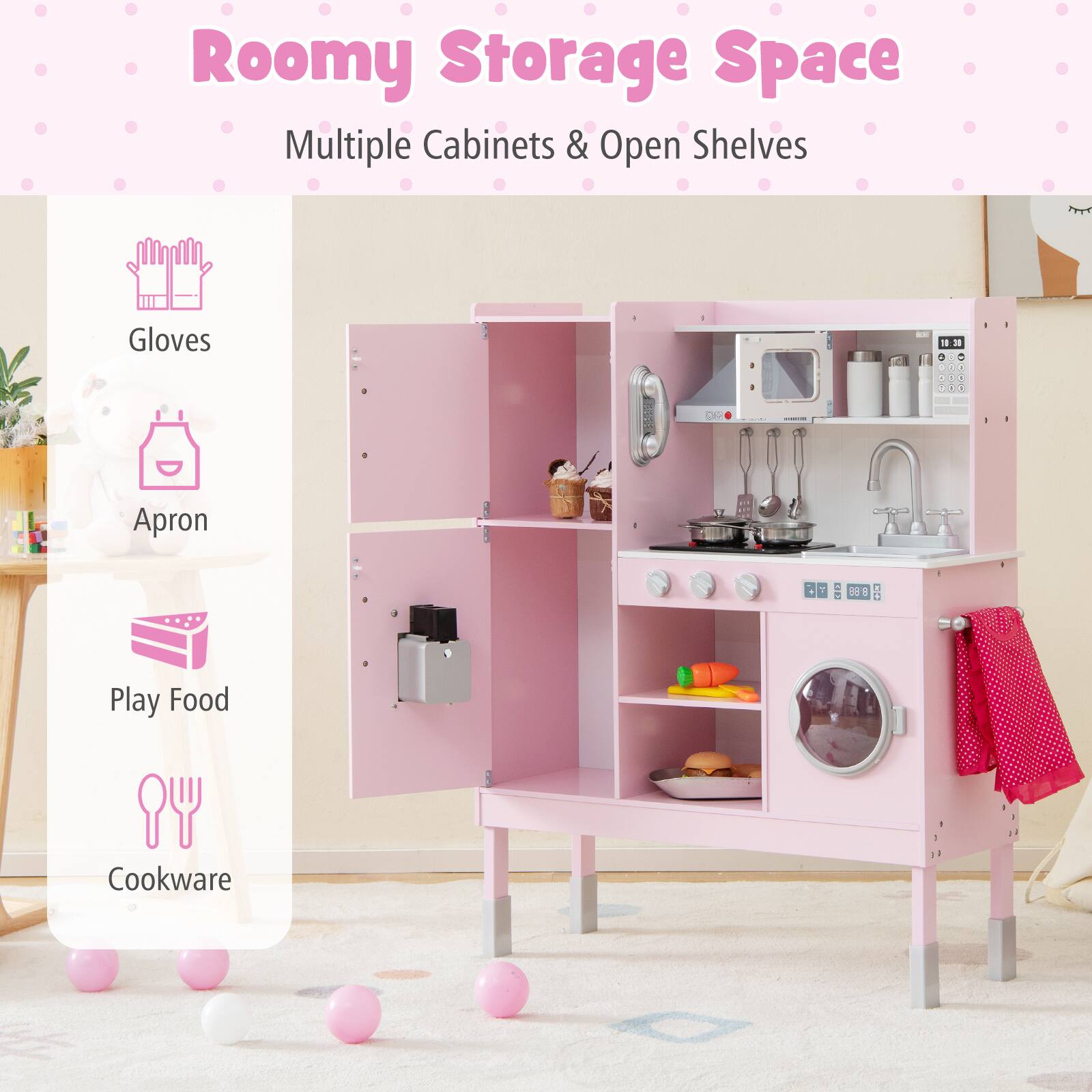 Roomy Storage Space  
Multiple Cabinets & Open Shelves  

- Gloves  
- Apron  
- Play Food  
- Cookware