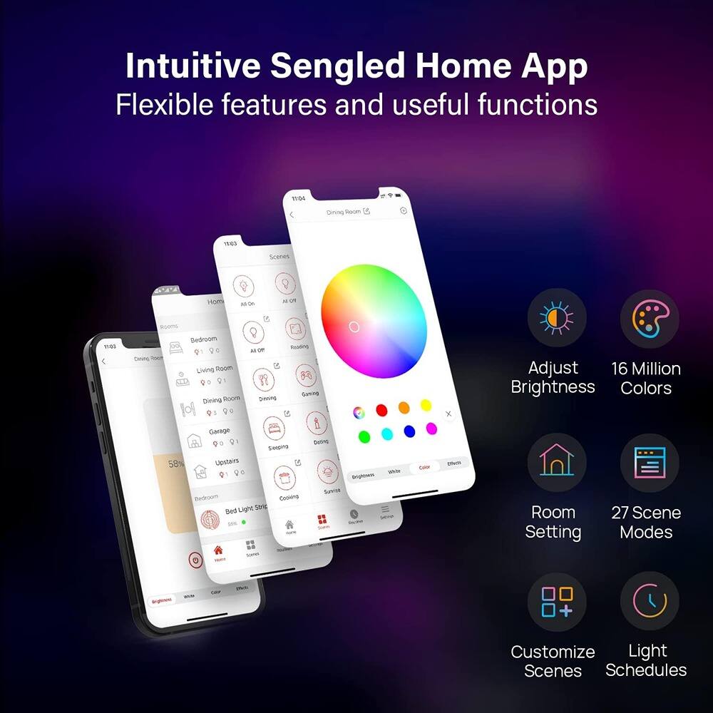 Intuitive Sengled Home App  
Flexible features and useful functions  

- Adjust Brightness  
- 16 Million Colors  
- Room Setting  
- 27 Scene Modes  
- Customize Scenes  
- Light Schedules  

Dining Room  
Living Room  
Garage  
Upstairs  
Bedroom  
Cooking  
Surveillance  

Scenes  
Home  
All On  
All Off  
Reading  
Dining  
Gaming  
Sleeping  
Dining  
Bed Light Strip  
Surveillance  

Brightness  
White  
Color  
Effects
