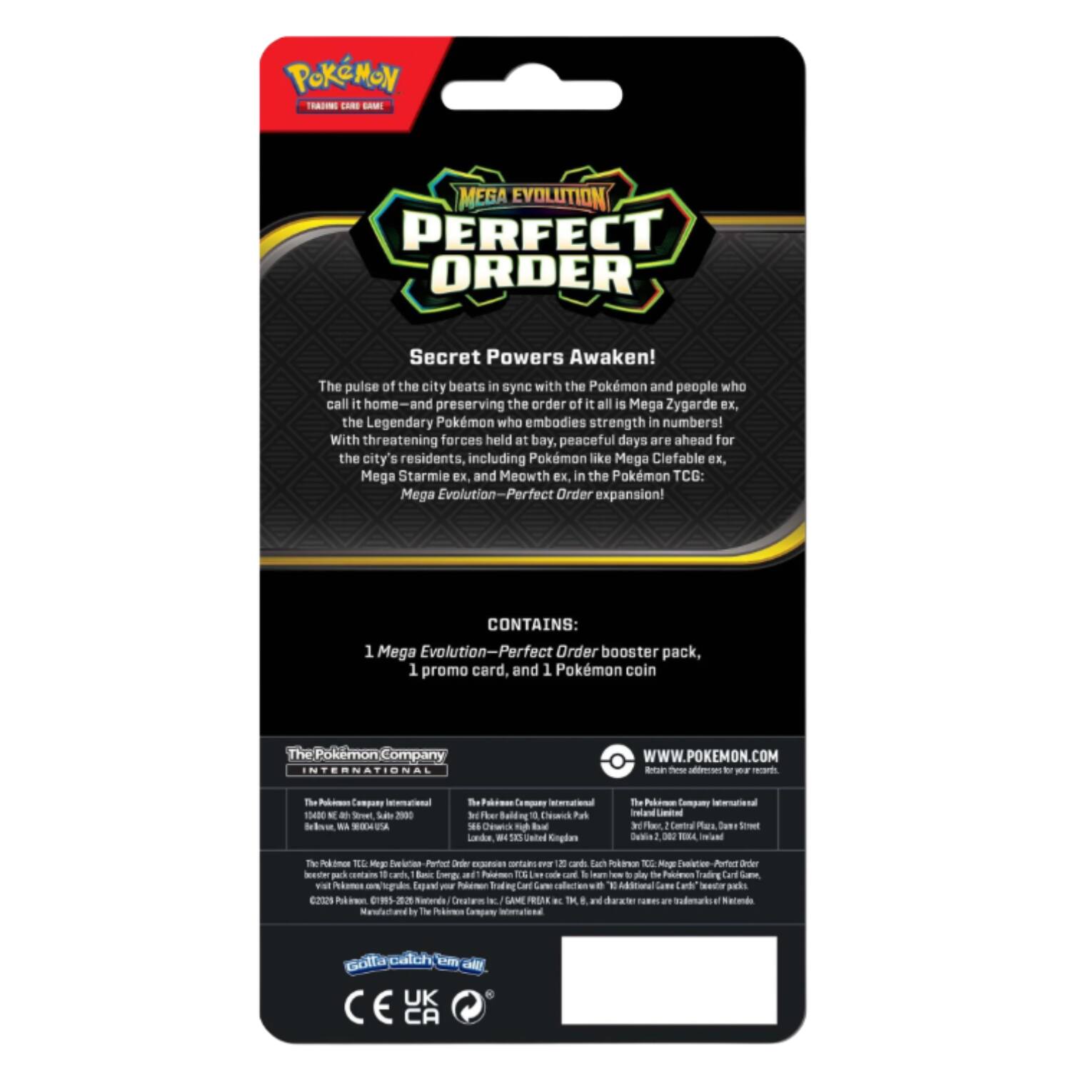 **POKÉMON TRADING CARD GAME**

**MEGA EVOLUTION PERFECT ORDER**

**Secret Powers Awaken!**

The pulse of the city beats in sync with the Pokémon and people who call it home—and preserving the order of all is Mega Zygarde, the Legendary Pokémon who embodies strength in numbers! With threatening forces held at bay, peaceful days are ahead for the city's residents, including Pokémon like Mega Clefable ex, Mega Starmie ex, and Meowth ex. in the Pokémon TCG: Mega Evolution—Perfect Order expansion!

**CONTAINS:**
1 Mega Evolution—Perfect Order booster pack, 1 promo card, and 1 Pokémon coin

**The Pokémon Company INTERNATIONAL**

**WWW.POKEMON.COM**

**Retailer choices apply for your region.**

**The Pokémon Company International**
1540 Broadway, Suite 900
New York, NY 10036 USA

**The Pokémon Company International**
The 5th Floor, Building 500
566 Cloverfield Blvd.
Los Angeles, CA 90016 USA

**The Pokémon Company International**
3rd Floor, Central Plaza, 177-179 Piccadilly
Manchester