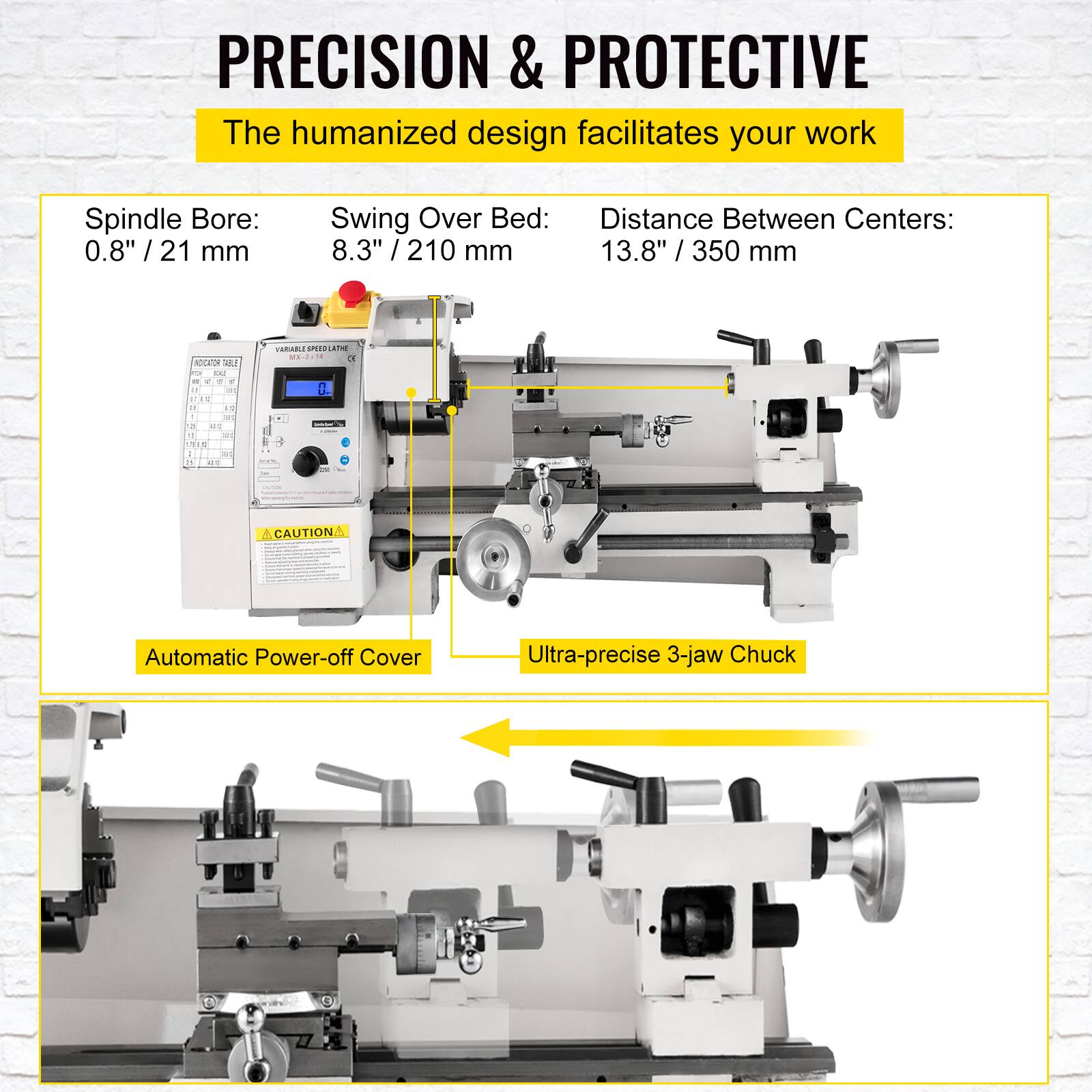 PRECISION & PROTECTIVE  
The humanized design facilitates your work  

Spindle Bore: 0.8" / 21 mm  
Swing Over Bed: 8.3" / 210 mm  
Distance Between Centers: 13.8" / 350 mm  

Automatic Power-off Cover  
Ultra-precise 3-jaw Chuck