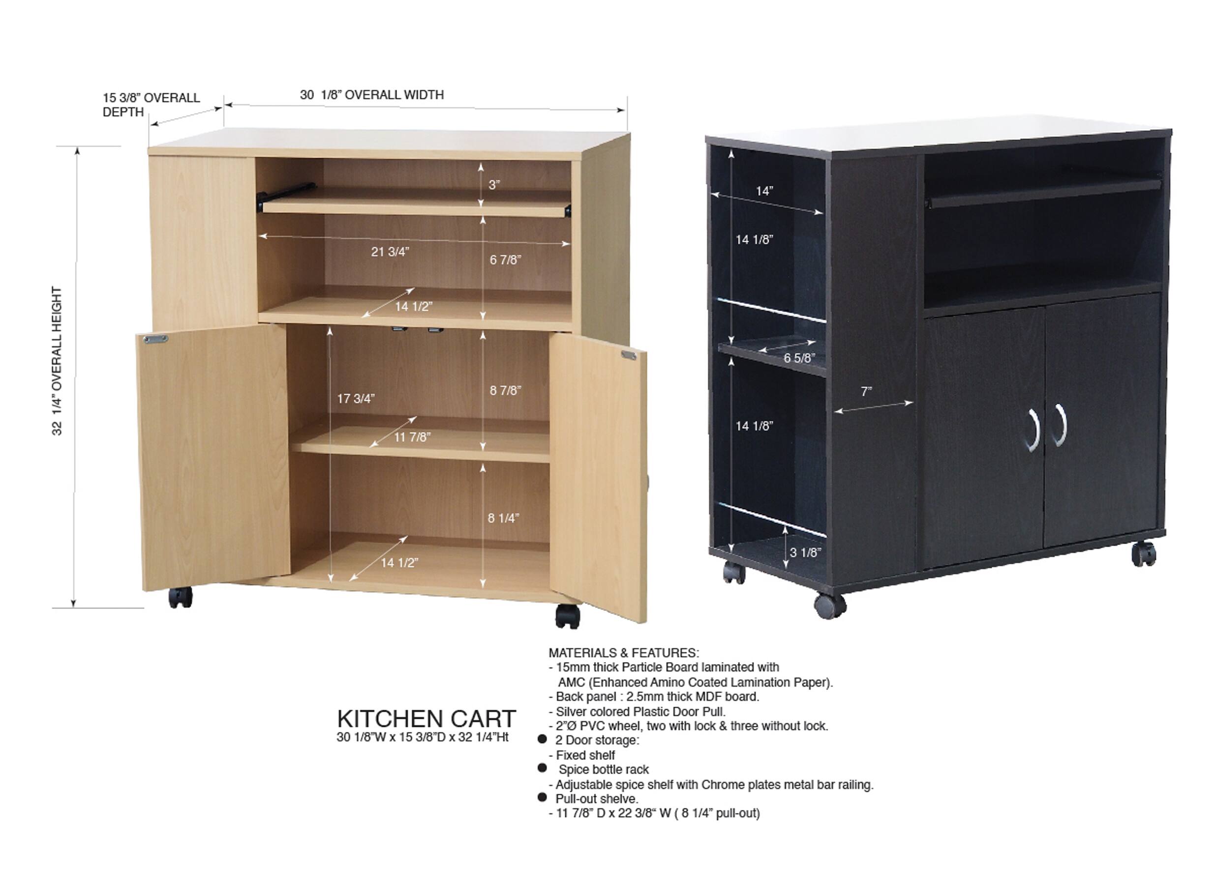 15 3/8" OVERALL DEPTH  
30 1/8" OVERALL WIDTH  
32 1/4" OVERALL HEIGHT  

14"  
14 1/2"  
17 3/4"  
11 7/8"  
6 7/8"  
8 7/8"  
14 1/8"  
14 1/8"  
6 5/8"  
7"  
8 1/4"  
14 1/2"  
3 1/8"  

MATERIALS & FEATURES:  
15mm thick Particle Board laminated with AMC (Enhanced Amino Coated Lamination Paper).  
Back panel - 2.5mm thick MDF board.  
Silver colored Plastic Door Pull.  
2" PVC wheel, two with lock & three without lock  

KITCHEN CART  
30 1/8"W x 15 3/8"D x 32 1/4"Ht  

2 Door storage:  
- Fixed shelf  
- Spice bottle rack  
- Adjustable spice shelf with Chrome plates metal bar railing  
- Pull-out shelf (11 7/8"
