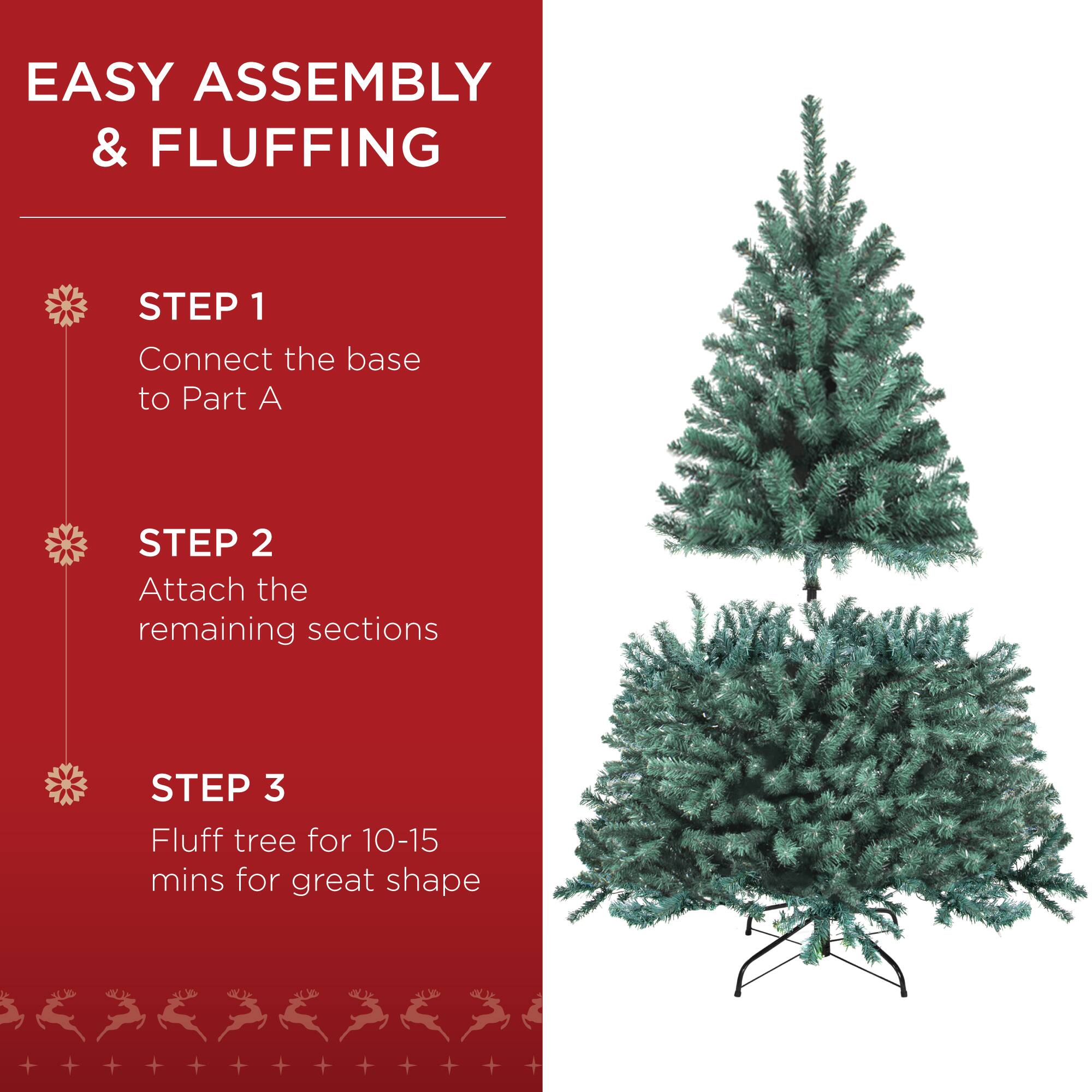 EASY ASSEMBLY & FLUFFING

STEP 1  
Connect the base to Part A

STEP 2  
Attach the remaining sections

STEP 3  
Fluff tree for 10-15 mins for great shape