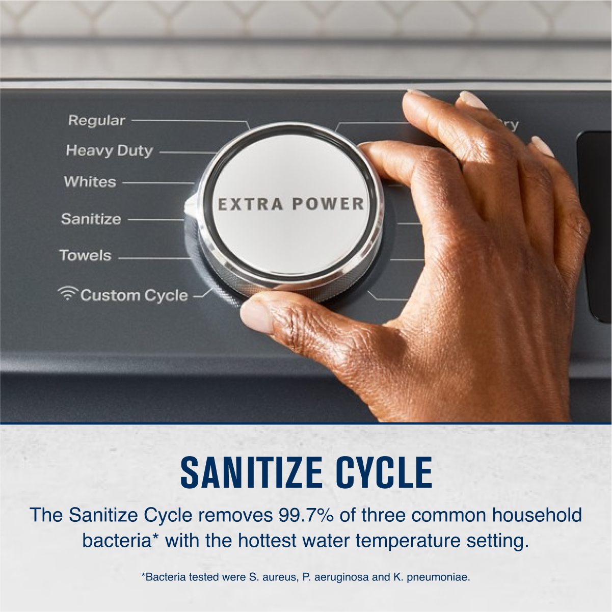 Regular  
Heavy Duty  
Whites  
Sanitize  
Towels  
Custom Cycle  

EXTRA POWER  

SANITIZE CYCLE  
The Sanitize Cycle removes 99.7% of three common household bacteria* with the hottest water temperature setting.  
*Bacteria tested were S. aureus, P. aeruginosa and K. pneumoniae.