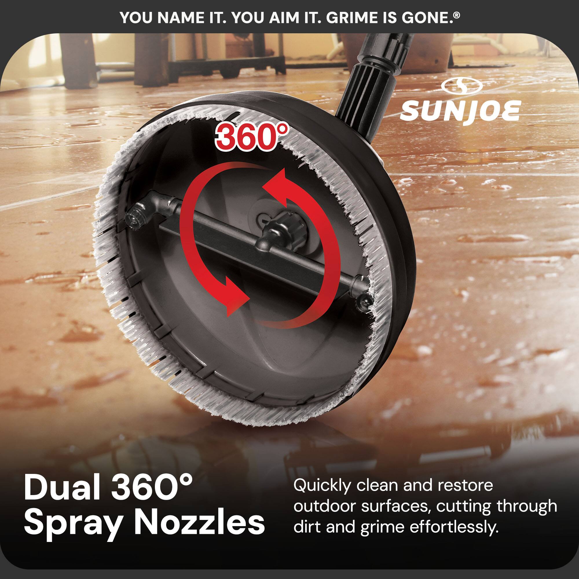 YOU NAME IT. YOU AIM IT. GRIME IS GONE.®

Dual 360° Spray Nozzles

Quickly clean and restore outdoor surfaces, cutting through dirt and grime effortlessly.