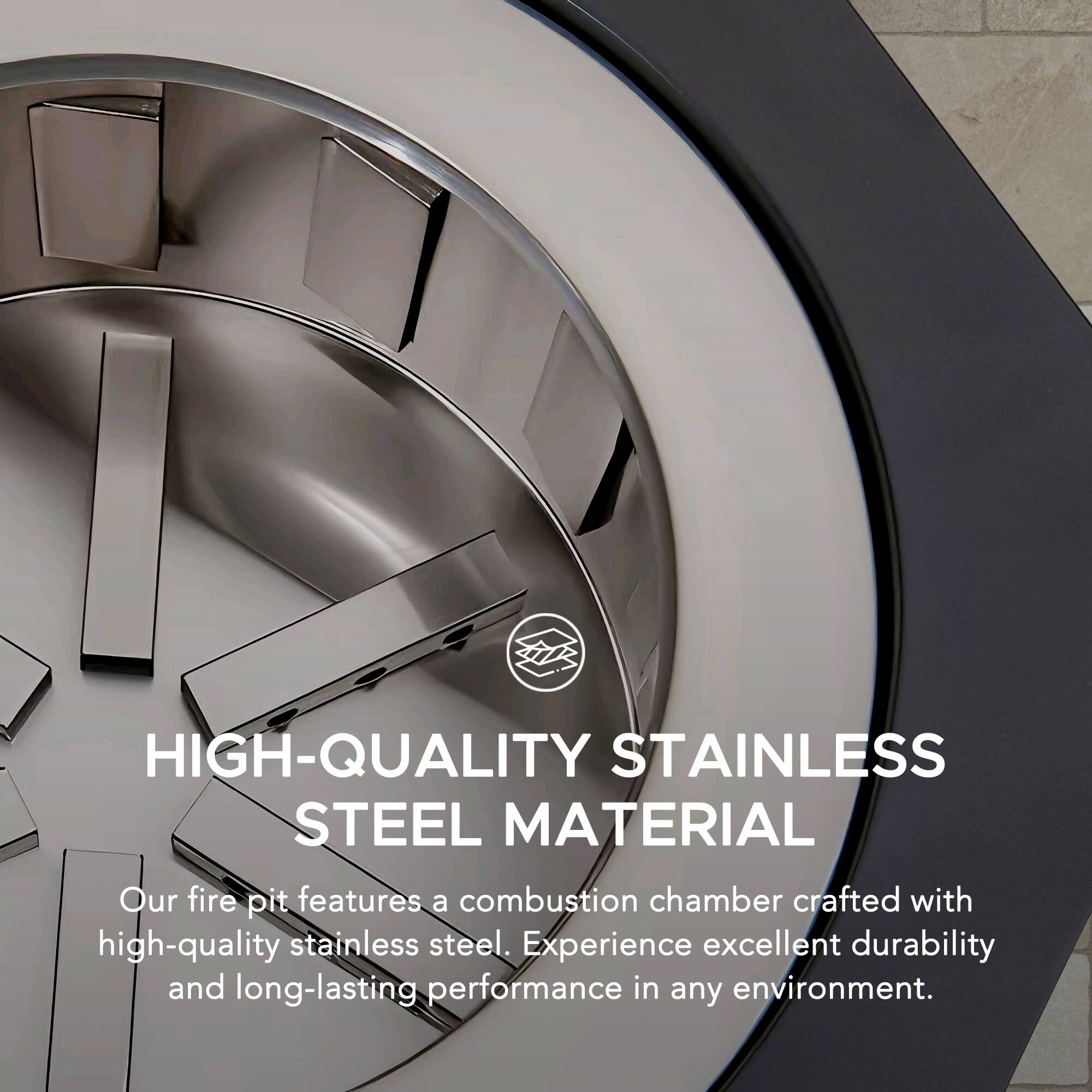 HIGH-QUALITY STAINLESS STEEL MATERIAL

Our fire pit features a combustion chamber crafted with high-quality stainless steel. Experience excellent durability and long-lasting performance in any environment.