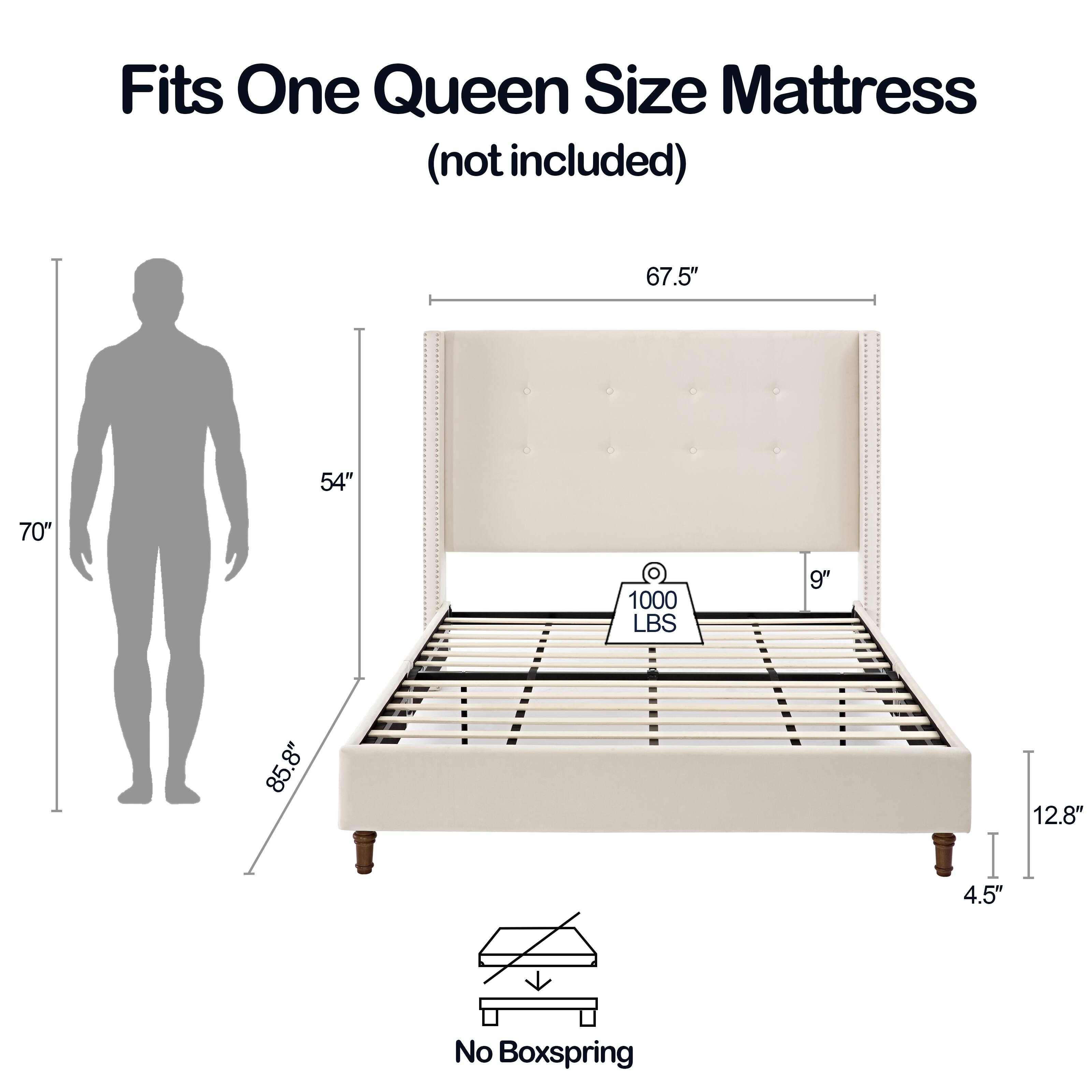 Fits One Queen Size Mattress (not included)

- 67.5" (width)
- 54" (depth)
- 70" (height)
- 9" (height of mattress)
- 85.8" (length)
- 12.8" (height of frame)
- 4.5" (height of legs)
- 1000 LBS (weight capacity)
- No Boxspring