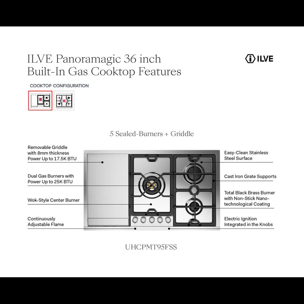 ILVE Panoramagic 36 inch Built-In Gas Cooktop Features

COOKTOP CONFIGURATION

5 Sealed-Burners + Griddle

- Removable Griddle with 8mm thickness Power Up to 17.5K BTU
- Dual Gas Burners with Power Up to 25K BTU
- Wok-Style Center Burner
- Continuously Adjustable Flame
- Easy-Clean Stainless Steel Surface
- Cast Iron Grate Supports
- Total Black Brass Burner with Non-Stick Nano-technological Coating
- Electric Ignition Integrated in the Knobs

UHCPMT95FSS