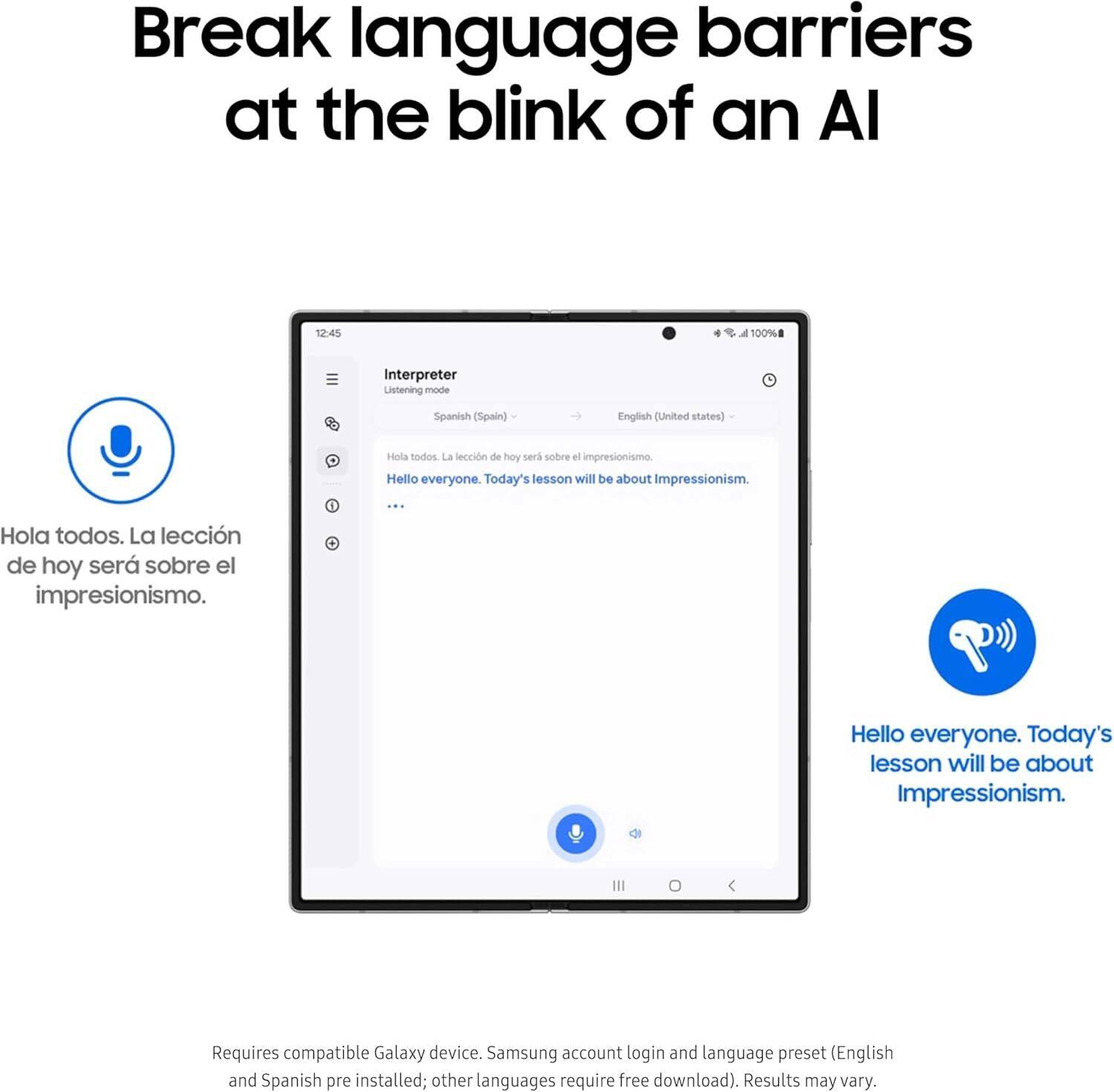 Break language barriers at the blink of an AI

Interpreter
Listening mode
Spanish (Spain) → English (United States)

Hola todos. La lección de hoy será sobre el impresionismo.
Hello everyone. Today's lesson will be about Impressionism.

Requires compatible Galaxy device. Samsung account login and language preset (English and Spanish pre installed; other languages require free download). Results may vary.