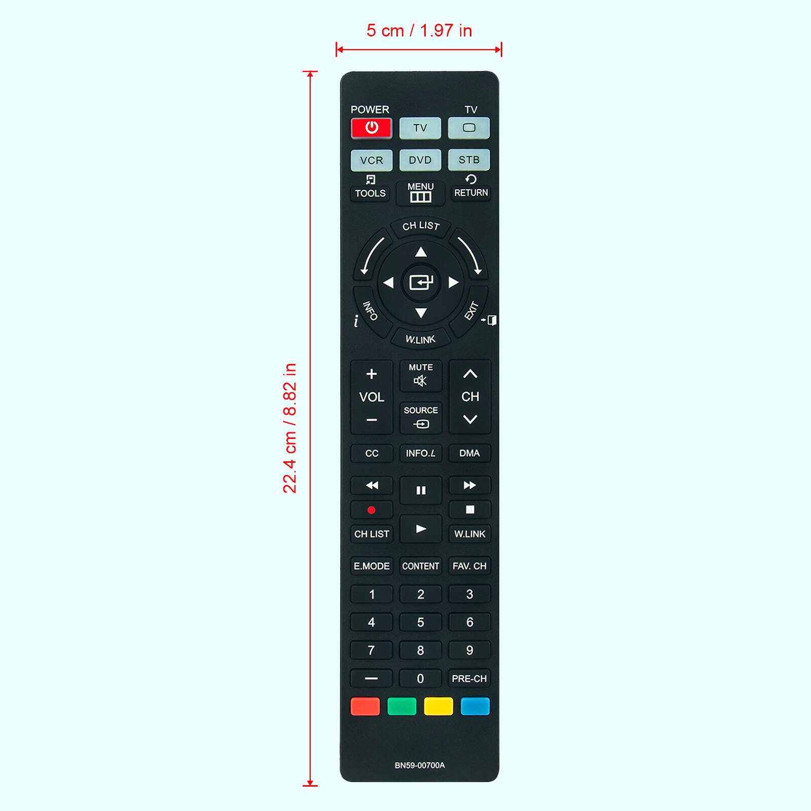 5 cm / 1.97 in

22.4 cm / 8.82 in

POWER TV TV VCR DVD STB TOOLS MENU RETURN CH LIST INFO W.LINK EXIT

VOL + - CC MUTE SOURCE INFO.L CH DMA CH LIST W.LINK E.MODE CONTENT FAV. CH 1 2 3 4 5 6 7 8 9 0 PRE-CH

BN59-00700A