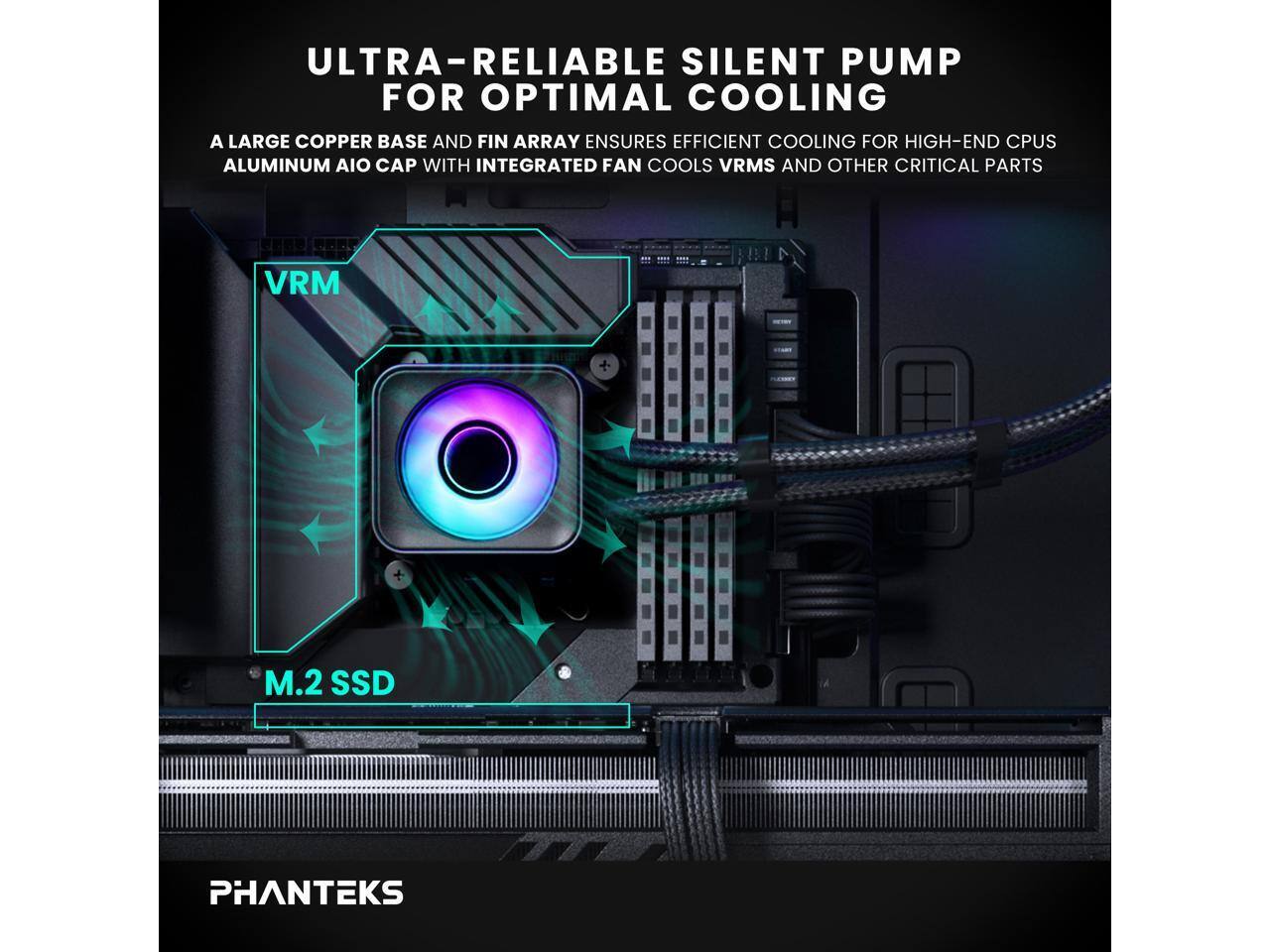 ULTRA-RELIABLE SILENT PUMP FOR OPTIMAL COOLING  
A LARGE COPPER BASE AND FIN ARRAY ENSURES EFFICIENT COOLING FOR HIGH-END CPUS  
ALUMINUM AIO CAP WITH INTEGRATED FAN COOLS VRMS AND OTHER CRITICAL PARTS  
VRM  
M.2 SSD  
PHANTEKS