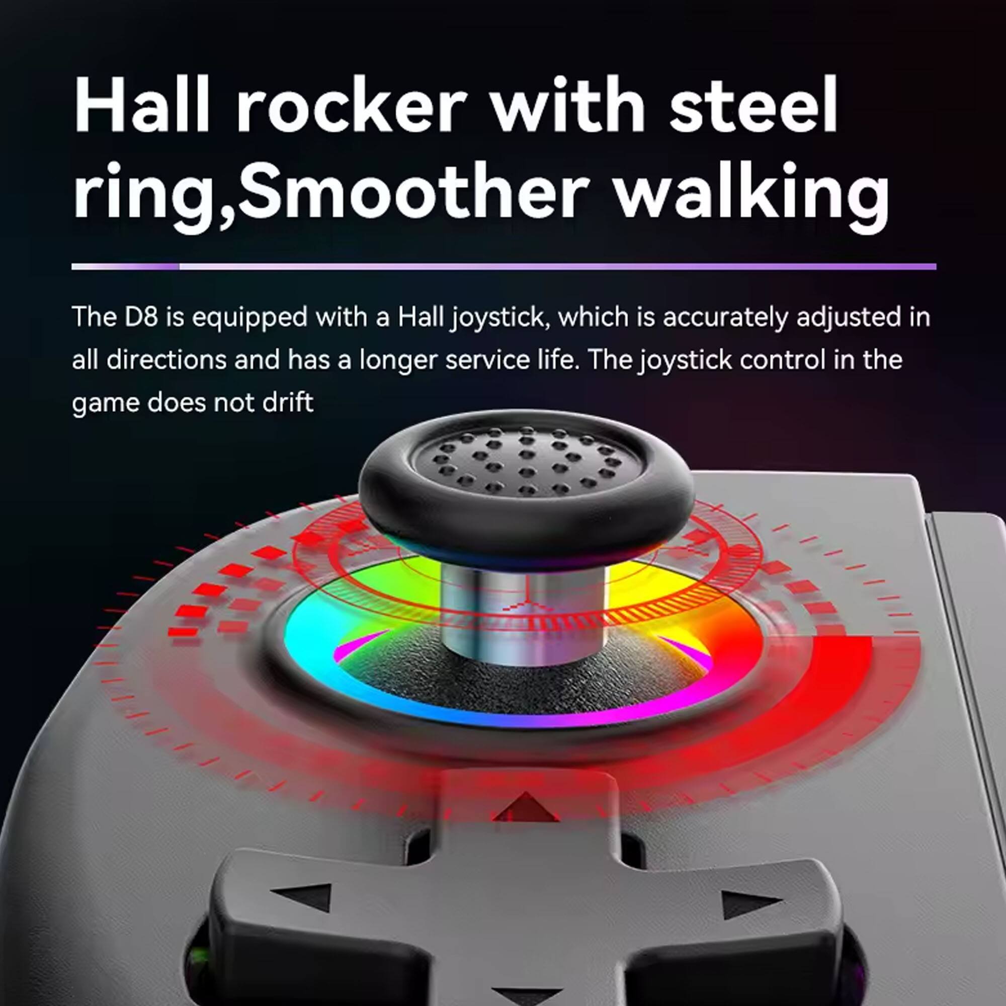 Hall rocker with steel ring, Smoother walking

The D8 is equipped with a Hall joystick, which is accurately adjusted in all directions and has a longer service life. The joystick control in the game does not drift