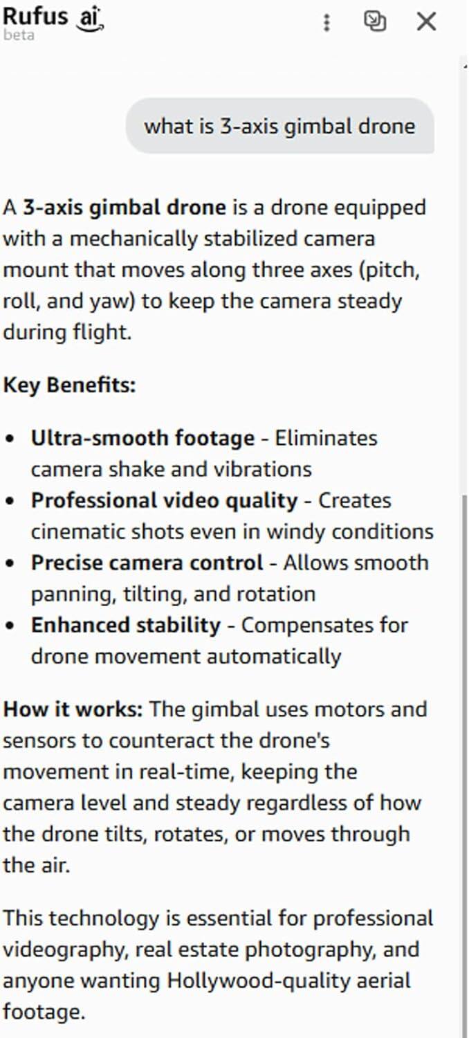 Rufus ai beta

what is 3-axis gimbal drone

A 3-axis gimbal drone is a drone equipped with a mechanically stabilized camera mount that moves along three axes (pitch, roll, and yaw) to keep the camera steady during flight.

Key Benefits:
- Ultra-smooth footage - Eliminates camera shake and vibrations
- Professional video quality - Creates cinematic shots even in windy conditions
- Precise camera control - Allows smooth panning, tilting, and rotation
- Enhanced stability - Compensates for drone movement automatically

How it works: The gimbal uses motors and sensors to counteract the drone's movement in real-time, keeping the camera level and steady regardless of how the drone tilts, rotates, or moves through the air.

This technology is essential for professional videography, real estate photography, and anyone wanting Hollywood-quality aerial footage.