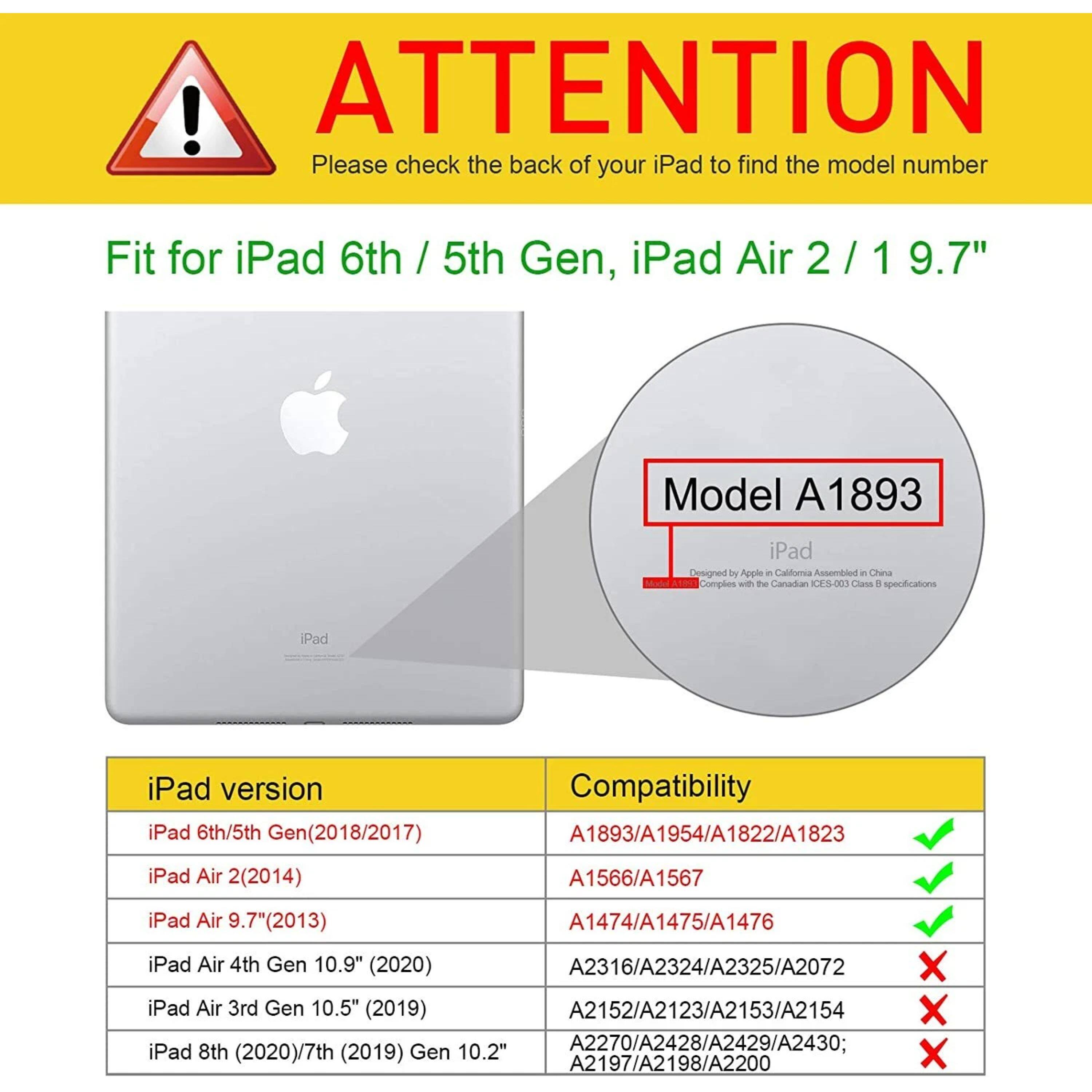 ! ATTENTION Please check the back of your iPad to find the model number Fit for iPad 6th / 5th Gen, iPad Air 2/ 1 9.7" Model A1893 iPad Designed by Apple in California Assembled in China Complies with the Canadian C3003 Class B specifications iPad version iPad 6th/5th (2018/2017) Compatibility A1893/A1954/A1822/A1823 iPad Air 2(2014) A1566/A1567 iPad Air (2013) A1474/A1475/A1476 iPad Air 4th Gen 10.9" (2020) A2316/A2324/A2325/A2072 X iPad Air 3rd Gen 10.5" (2019) A2152/A2123/A2153/A2154 X iPad 8th (2020)/7th (2019) Gen 10.2" A
