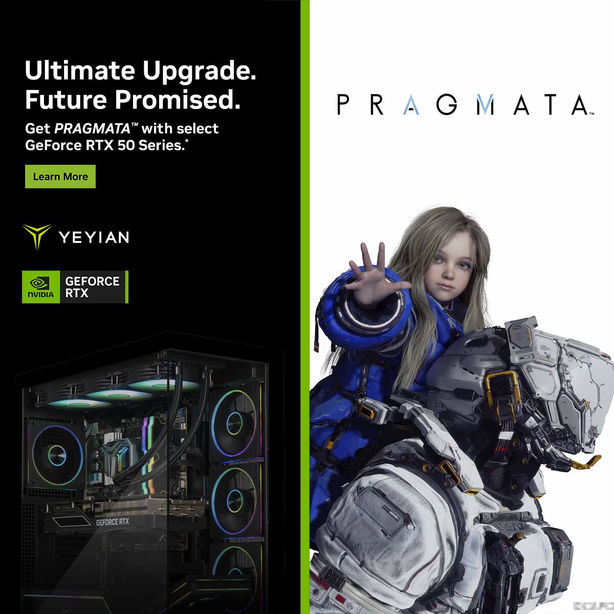 Ultimate Upgrade.  
Future Promised.  

Get PRAGMA™ with select GeForce RTX 50 Series.  

Learn More  

YEYIAN  

GEFORCE RTX  
NVIDIA  

PRAGMA™