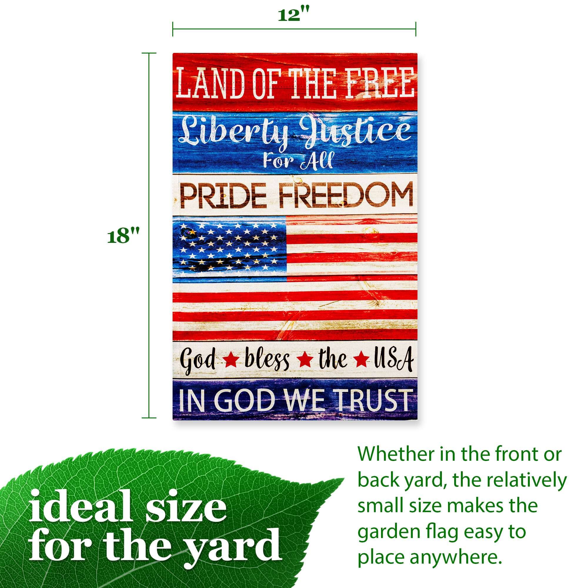 12" LAND OF THE FREE Liberty Justice For All PRIDE FREEDOM 18" God bless the USA IN GOD WE TRUST

ideal size for the yard

Whether in the front or back yard, the relatively small size makes the garden flag easy to place anywhere.
