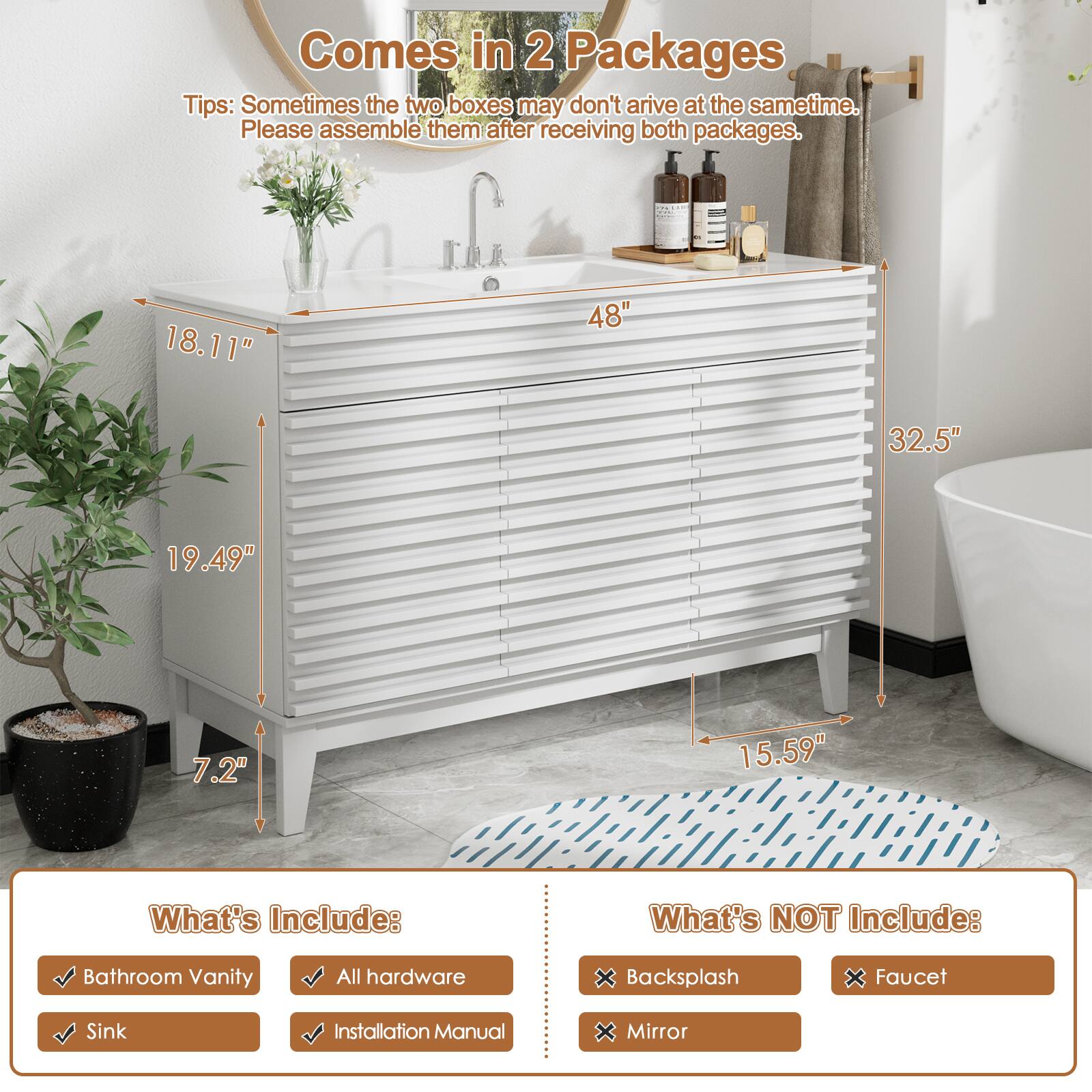 Comes in 2 Packages

Tips: Sometimes the two boxes may don't arrive at the same time. Please assemble them after receiving both packages.

What's Include:
Bathroom Vanity
All hardware
Sink
Installation Manual

What's NOT Include:
Backsplash
Faucet
Mirror

18.11"
48"
32.5"
19.49"
7.2"
15.59"