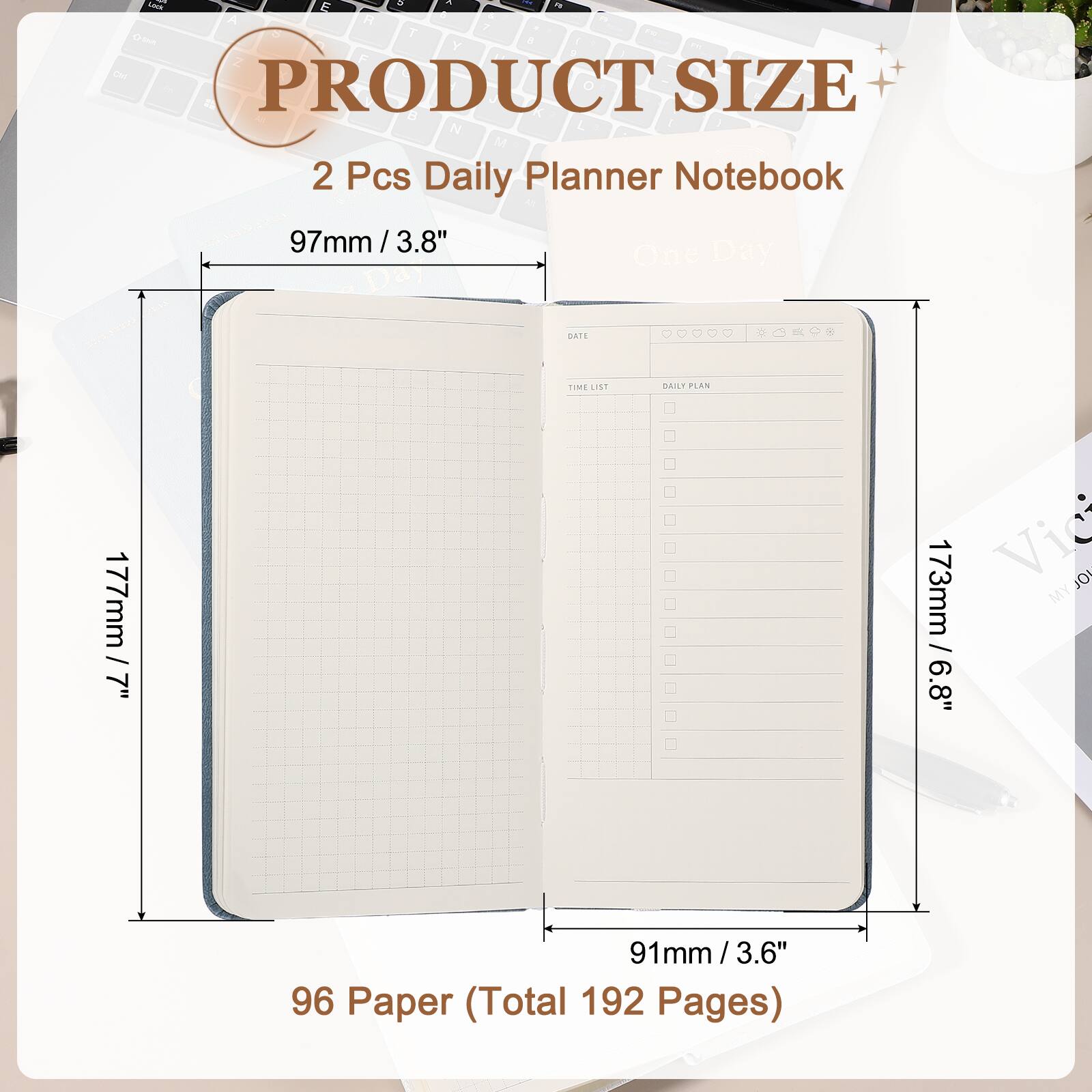 PRODUCT SIZE

2 Pcs Daily Planner Notebook

97mm / 3.8"

177mm / 7"

173mm / 6.8"

91mm / 3.6"

96 Paper (Total 192 Pages)
