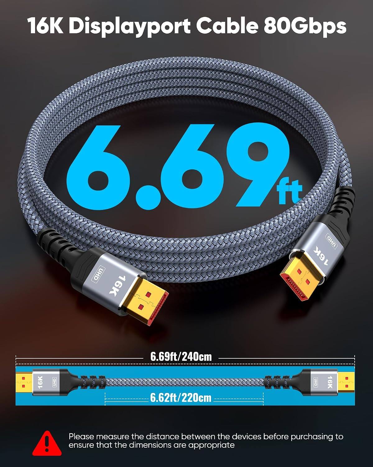 16K Displayport Cable 80Gbps

6.69ft/240cm

6.62ft/220cm

Please measure the distance between the devices before purchasing to ensure that the dimensions are appropriate