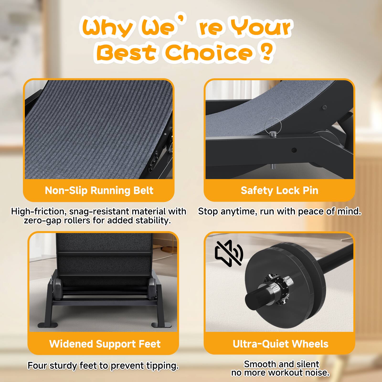 Why We're Your Best Choice?

- Non-Slip Running Belt
  High-friction, snag-resistant material with zero-gap rollers for added stability.

- Safety Lock Pin
  Stop anytime, run with peace of mind.

- Widened Support Feet
  Four sturdy feet to prevent tipping.

- Ultra-Quiet Wheels
  Smooth and silent, no more workout noise.
