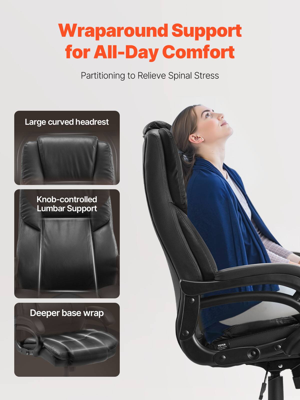 Wraparound Support for All-Day Comfort  
Partitioning to Relieve Spinal Stress  

- Large curved headrest  
- Knob-controlled Lumbar Support  
- Deeper base wrap  

VEVOR