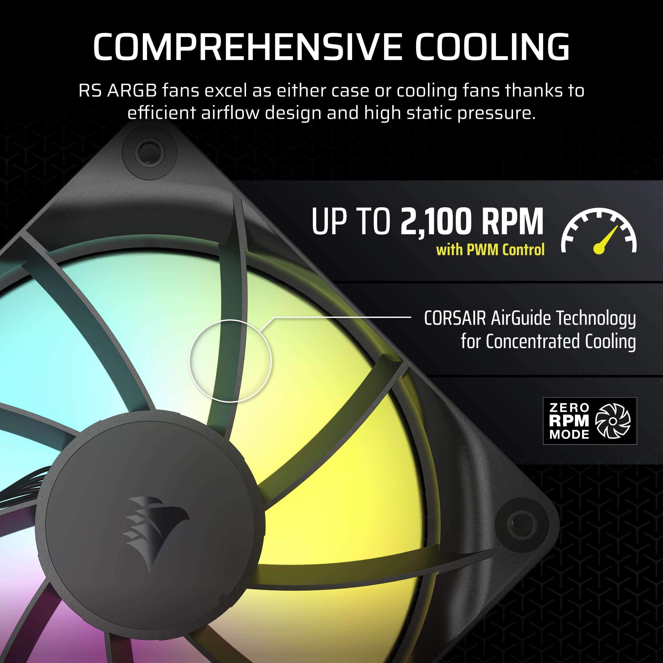 Comprehensive Cooling: RS ARGB fans excel as either case or cooling fans, thanks to efficient airflow design and high static pressure. Up to 2,100 RPM with PWM Control: CORSAIR AirGuide Technology for Concentrated Cooling. Zero RPM Mode.