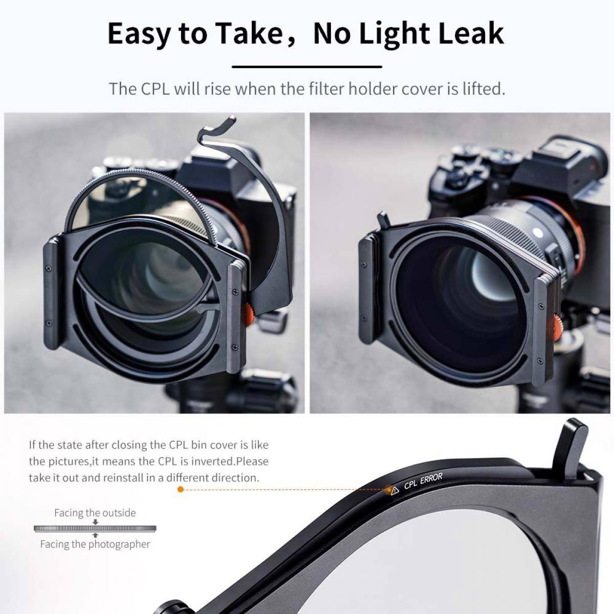 Easy to Take, No Light Leak

The CPL will rise when the filter holder cover is lifted.

If the state after closing the CPL bin cover is like the pictures, it means the CPL is inverted. Please take it out and reinstall in a different direction.

CPL ERROR

Facing the outside

Facing the photographer