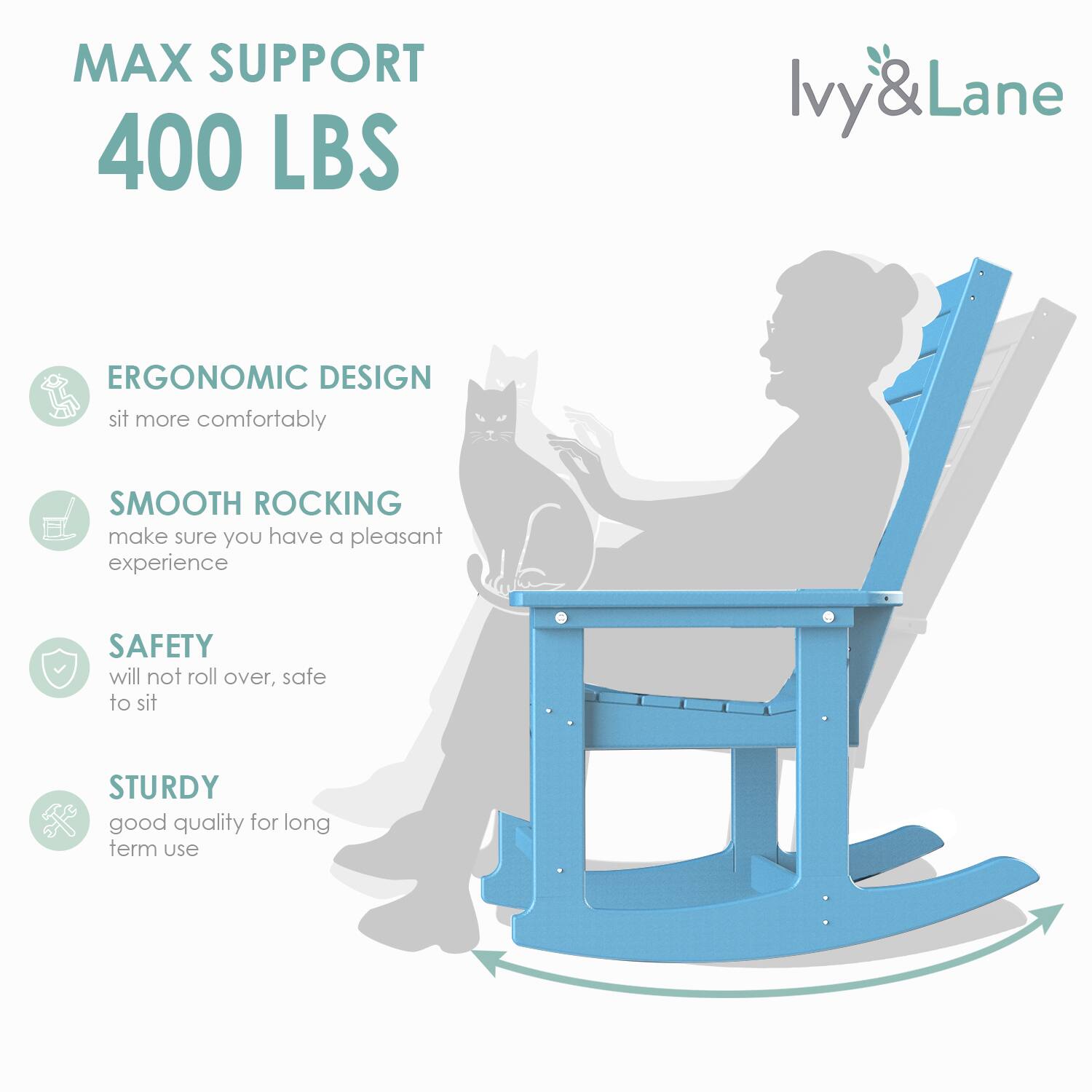 MAX SUPPORT  
400 LBS  

ERGONOMIC DESIGN  
sit more comfortably  

SMOOTH ROCKING  
make sure you have a pleasant experience  

SAFETY  
will not roll over, safe to sit  

STURDY  
good quality for long term use  

Ivy & Lane