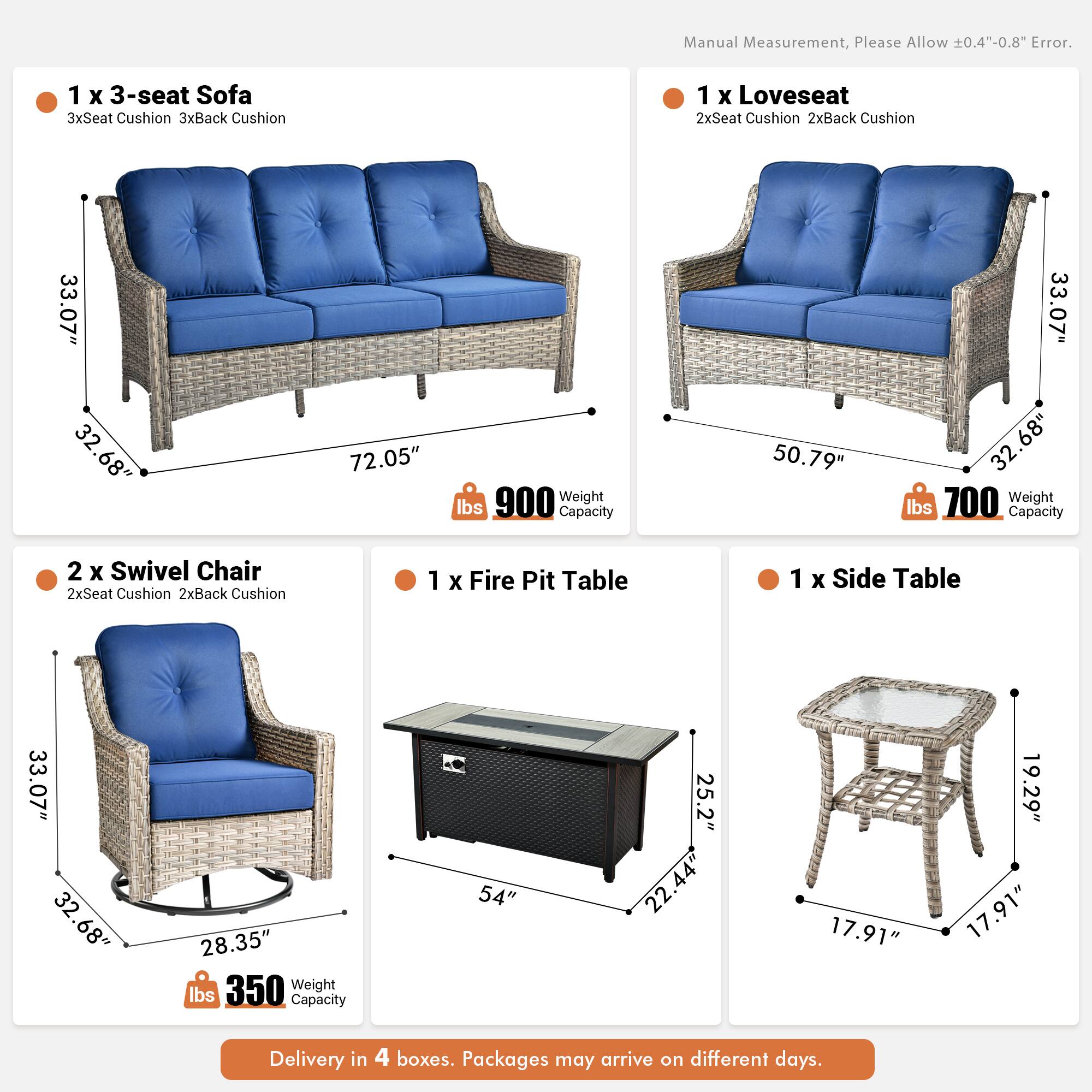 Manual Measurement, Please Allow 0.4"-0.8" Error.

1 x 3-seat Sofa  
3xSeat Cushion 3xBack Cushion  
33.07" x 32.68" x 72.05"  
900 lbs Weight Capacity

1 x Loveseat  
2xSeat Cushion 2xBack Cushion  
50.79" x 33.07" x 32.68"  
700 lbs Weight Capacity

2 x Swivel Chair  
2xSeat Cushion 2xBack Cushion  
33.07" x 32.68" x 28.35"  
350 lbs Weight Capacity

1 x Fire Pit Table  
54" x 25.2" x 22.44"  
17.91" x 19.29" x 17.91"

1 x Side Table  
17.91" x 17.91" x 19.29"

Delivery in 4 boxes. Packages may arrive on different days.