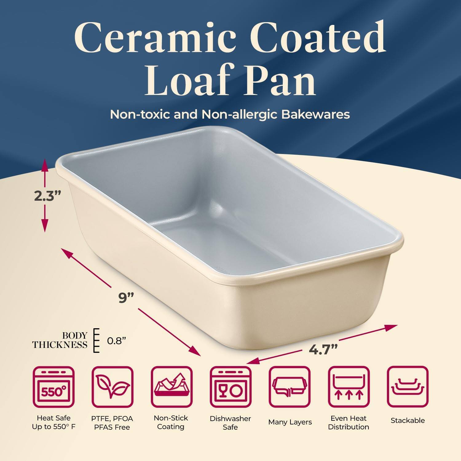 Ceramic Coated Loaf Pan  
Non-toxic and Non-allergic Bakewares  

- 2.3"  
- 9"  
- 4.7"  
- BODY THICKNESS 0.8"  

- Heat Safe Up to 550°F  
- PTFE, PFOA PFAS Free  
- Non-Stick Coating  
- Dishwasher Safe  
- Many Layers  
- Even Heat Distribution  
- Stackable