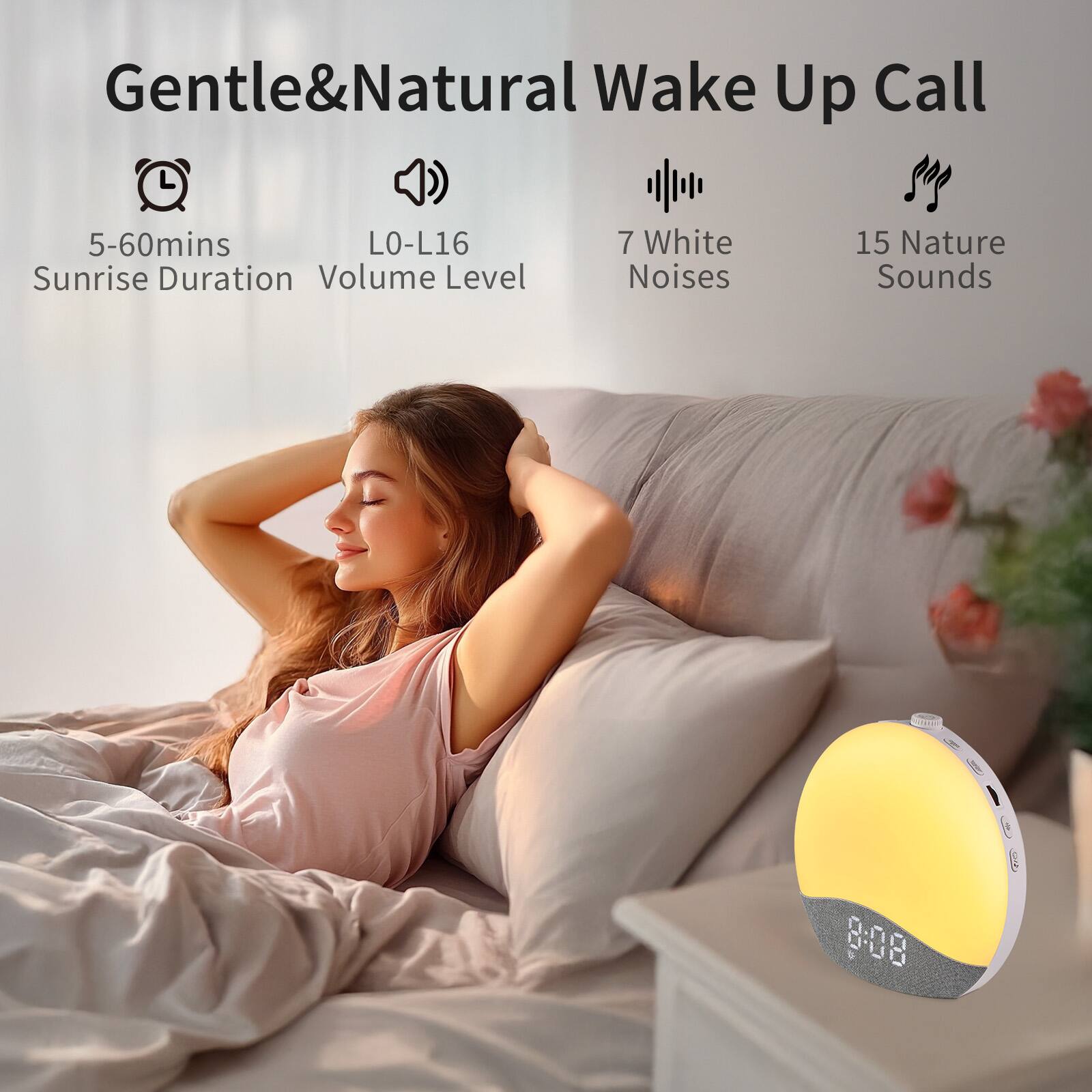 Gentle & Natural Wake Up Call
5-60mins Sunrise Duration
L0-L16 Volume Level
7 White Noises
15 Nature Sounds
8:08 D