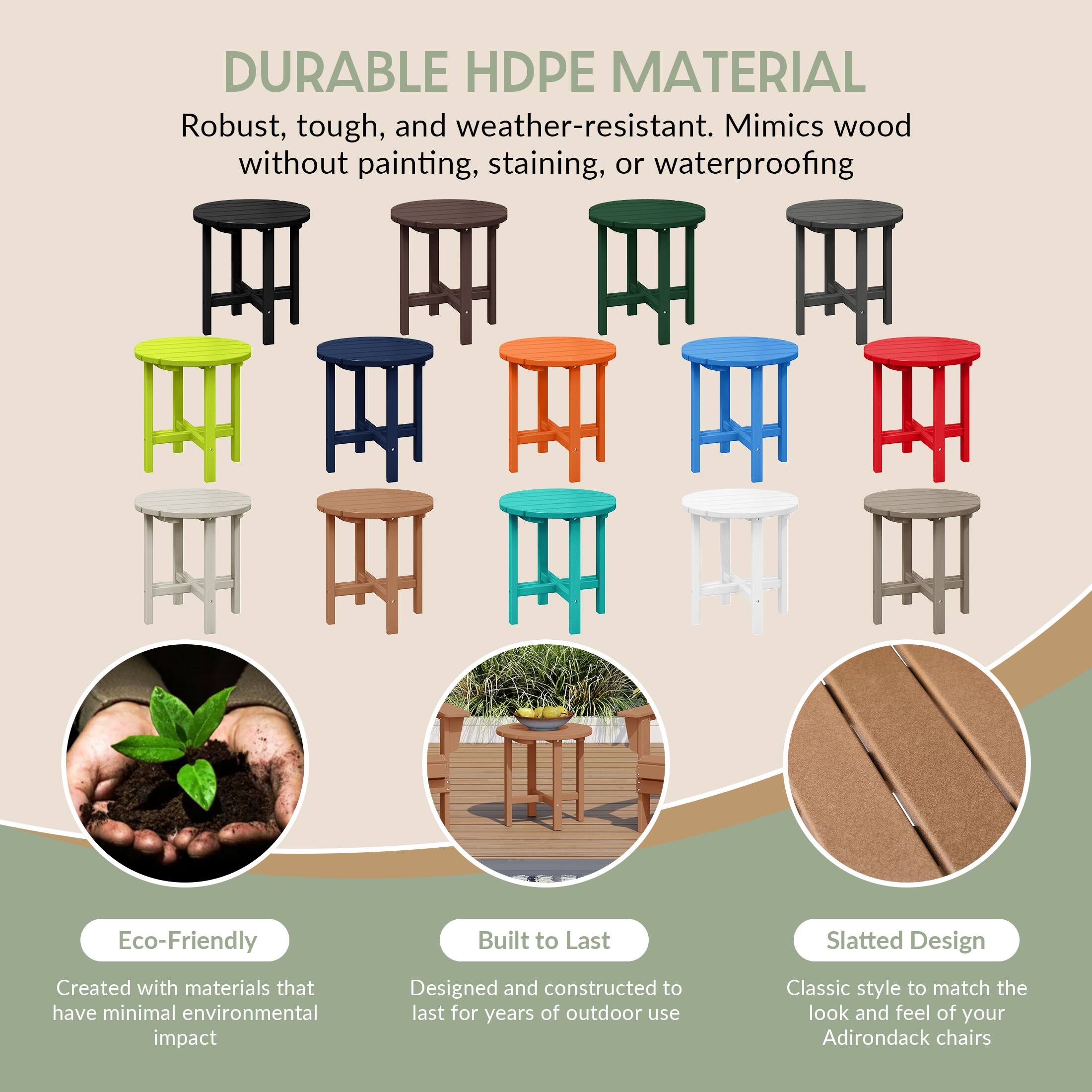 DURABLE HDPE MATERIAL  
Robust, tough, and weather-resistant. Mimics wood without painting, staining, or waterproofing.

Eco-Friendly  
Created with materials that have minimal environmental impact

Built to Last  
Designed and constructed to last for years of outdoor use

Slatted Design  
Classic style to match the look and feel of your Adirondack chairs