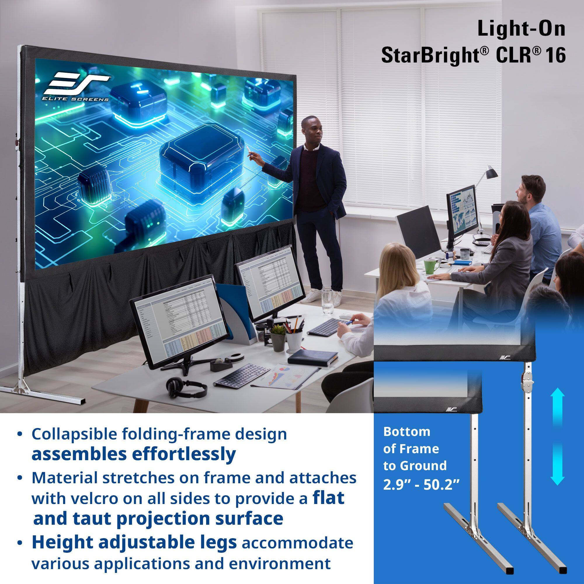 **ELITE SCREENS**

**Light-On StarBright® CLR® 16**

- Collapsible folding-frame design assembles effortlessly
- Material stretches on frame and attaches with velcro on all sides to provide a flat and taut projection surface
- Height adjustable legs accommodate various applications and environment

**Bottom of Frame to Ground 2.9" - 50.2"**