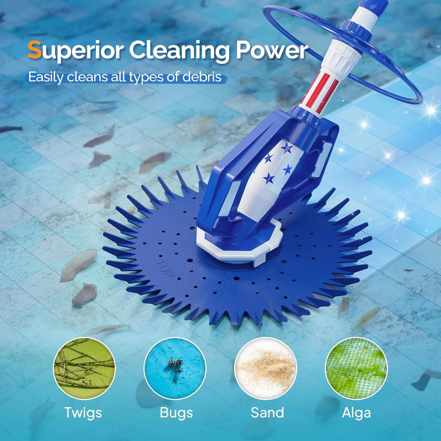 Superior Cleaning Power  
Easily cleans all types of debris  
Twigs  
Bugs  
Sand  
Alga