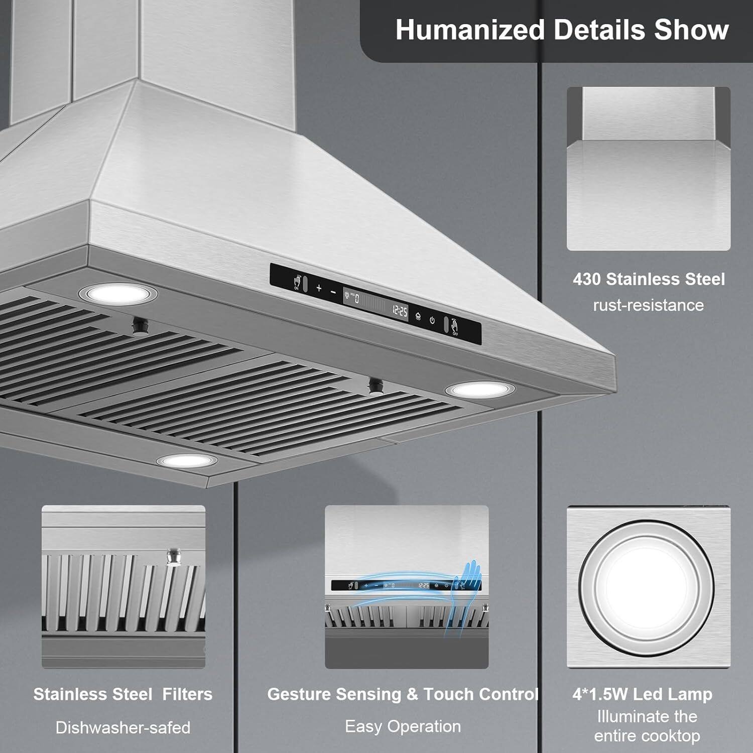 Humanized Details Show

- 430 Stainless Steel rust-resistance
- Stainless Steel Filters Dishwasher-safed
- Gesture Sensing & Touch Control Easy Operation
- 4*1.5W Led Lamp Illuminate the entire cooktop