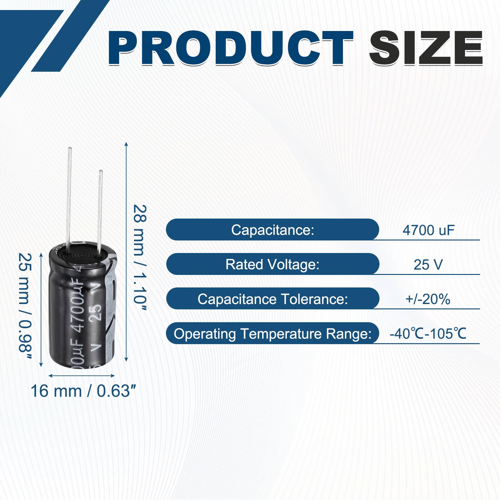 PRODUCT SIZE

- Capacitance: 4700 uF
- Rated Voltage: 25 V
- Capacitance Tolerance: +/-20%
- Operating Temperature Range: -40°C-105°C

Dimensions:
- 28 mm / 1.10"
- 25 mm / 0.98"
- 16 mm / 0.63"