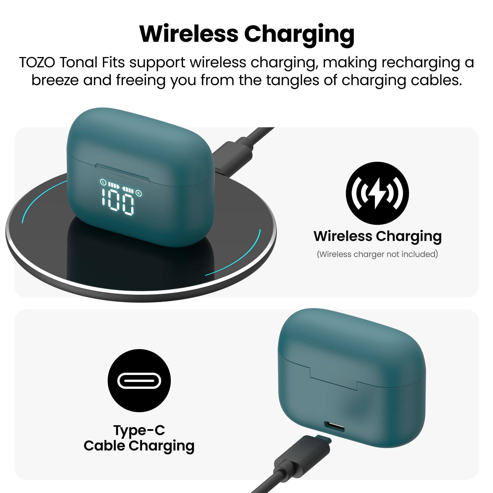 Wireless Charging TOZO Tonal Fits support wireless charging, making recharging a breeze and freeing you from the tangles of charging cables. Wireless Charging (Wireless charger not included) Type-C Cable Charging