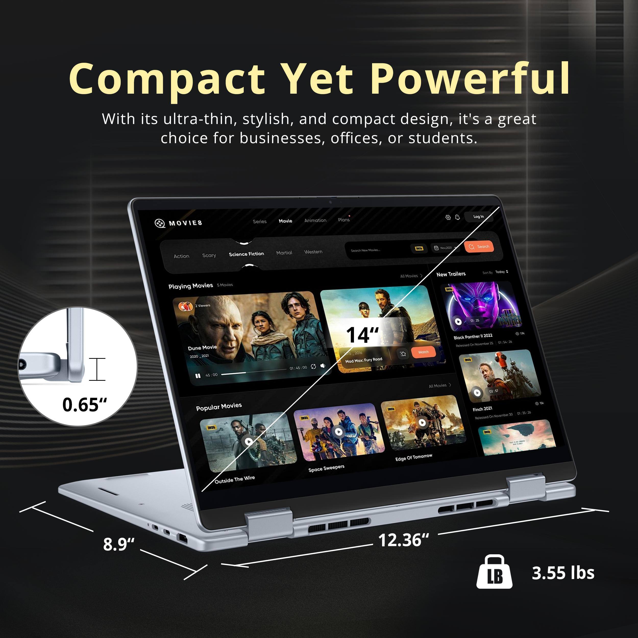 Compact Yet Powerful  
With its ultra-thin, stylish, and compact design, it's a great choice for businesses, offices, or students.

MOVIE& Series  
Action  
Scary  
Science Fiction  
Western  
Popular Movies  
14"  
0.65"  
8.9"  
12.36"  
3.55 lbs