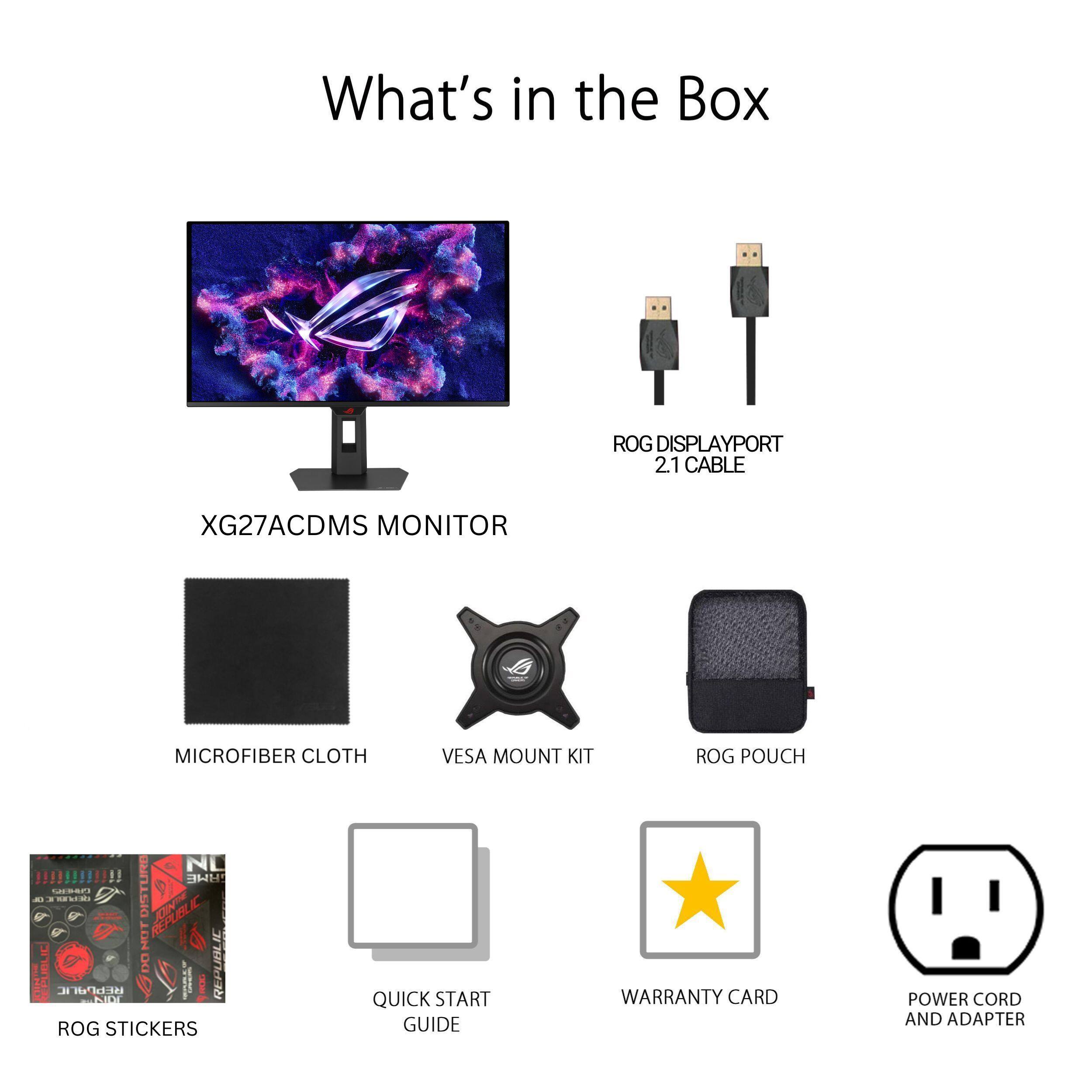 What's in the Box

- XG27ACDMS MONITOR
- ROG DISPLAYPORT 2.1 CABLE
- MICROFIBER CLOTH
- VESA MOUNT KIT
- ROG POUCH
- ROG STICKERS
- QUICK START GUIDE
- WARRANTY CARD
- POWER CORD AND ADAPTER