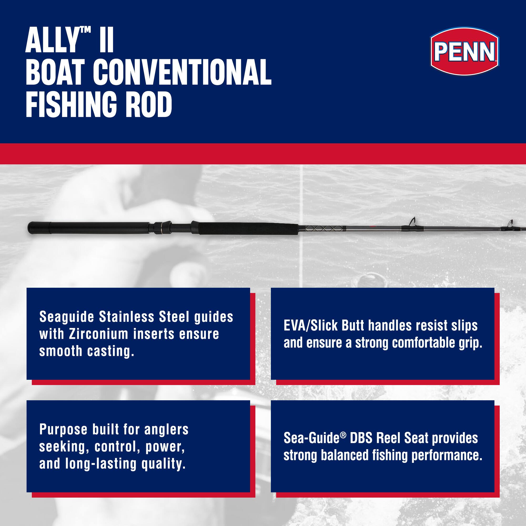 ALLY™ II BOAT CONVENTIONAL FISHING ROD

PENN

Seaguide Stainless Steel guides with Zirconium inserts ensure smooth casting. EVA/Slick Butt handles resist slips and ensure a strong comfortable grip. Purpose built for anglers seeking, control, power, and long-lasting quality. Sea-Guide® DBS Reel Seat provides strong balanced fishing performance.