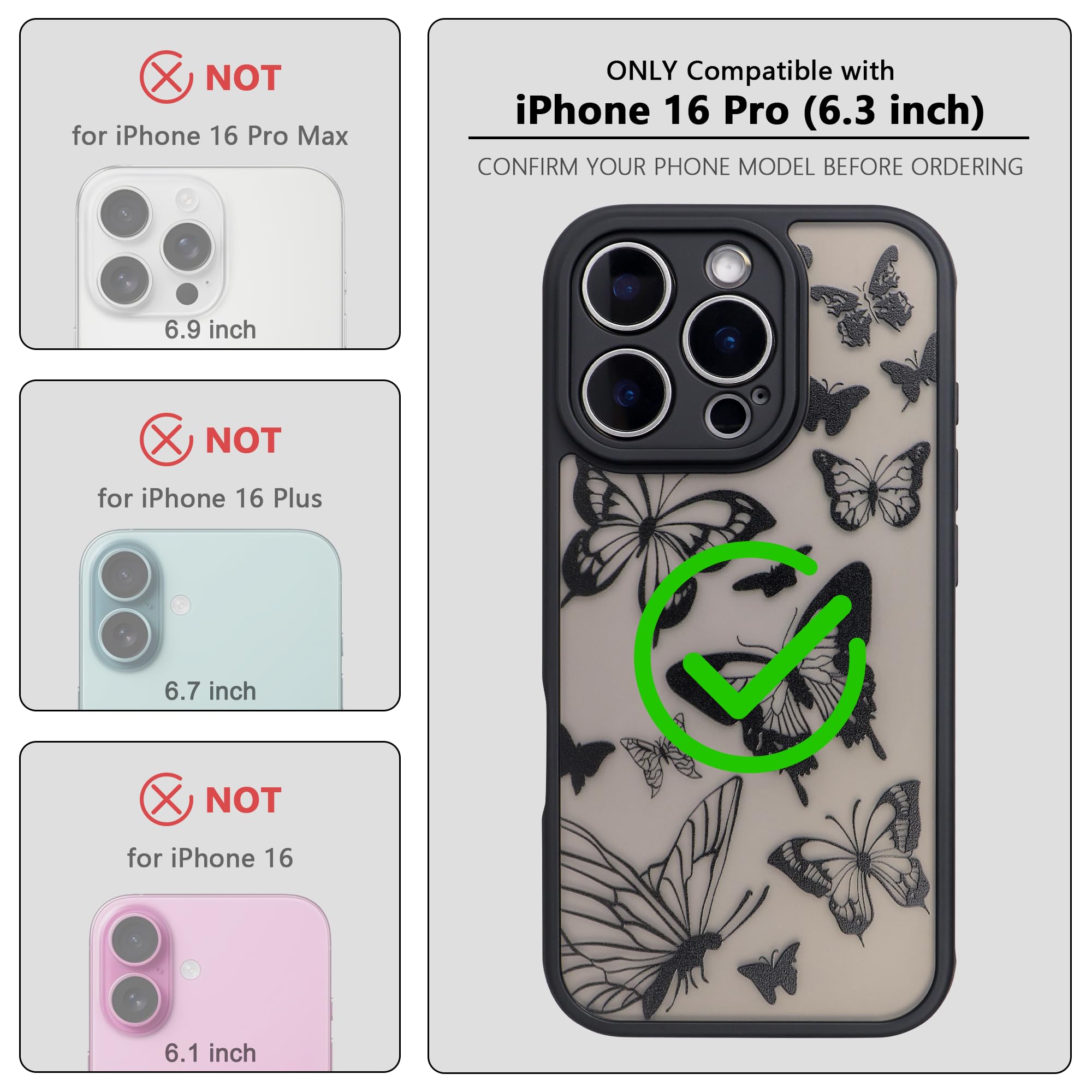 ONLY Compatible with iPhone 16 Pro (6.3 inch)

NOT for iPhone 16 Pro Max (6.9 inch)

NOT for iPhone 16 Plus (6.7 inch)

NOT for iPhone 16 (6.1 inch)

CONFIRM YOUR PHONE MODEL BEFORE ORDERING