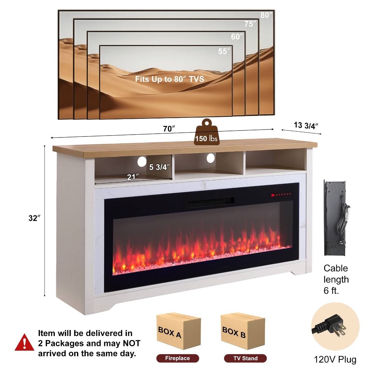 80" 75" 60" 55"  
Fits Up to 80" TVs  
70"  
150 lbs  
13 3/4"  
21"  
5 3/4"  
32"  
Cable length 6 ft.  
Item will be delivered in 2 Packages and may NOT arrive on the same day.  
BOX A: Fireplace  
BOX B: TV Stand  
120V Plug